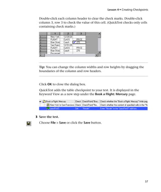 Lesson 4 • Creating Checkpoints


  Double-click each column header to clear the check marks. Double-click
  column 3, row 3 to check the value of this cell. (QuickTest checks only cells
  containing check marks.)




  Tip: You can change the column widths and row heights by dragging the
  boundaries of the column and row headers.



  Click OK to close the dialog box.
  QuickTest adds the table checkpoint to your test. It is displayed in the
  Keyword View as a new step under the Book a Flight: Mercury page.




3 Save the test.
  Choose File > Save or click the Save button.




                                                                               37
 