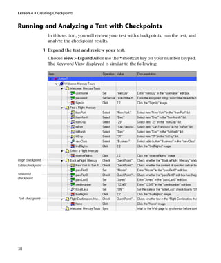Lesson 4 • Creating Checkpoints


Running and Analyzing a Test with Checkpoints
                     In this section, you will review your test with checkpoints, run the test, and
                     analyze the checkpoint results.

                   1 Expand the test and review your test.
                     Choose View > Expand All or use the * shortcut key on your number keypad.
                     The Keyword View displayed is similar to the following:




Page checkpoint
Table checkpoint

Standard
checkpoint




Text checkpoint




38
 