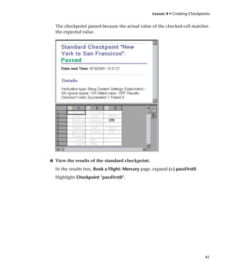 Lesson 4 • Creating Checkpoints


  The checkpoint passed because the actual value of the checked cell matches
  the expected value.




6 View the results of the standard checkpoint.
  In the results tree, Book a Flight: Mercury page, expand (+) passFirst0.
  Highlight Checkpoint "passFirst0".




                                                                               41
 