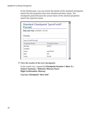 Lesson 4 • Creating Checkpoints


                In the Details pane, you can review the details of the standard checkpoint,
                which lists the properties that were checked and their values. The
                checkpoint passed because the actual values of the checked properties
                match the expected values.




             7 View the results of the text checkpoint.
                In the results tree, expand (+) Checkpoint Iteration 1 (Row 1) >
                Action1 Summary > Welcome: Mercury Tours>
                Flight Confirmation: Mercury.
                Highlight Checkpoint "New York".




42
 