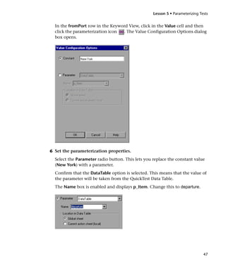 Lesson 5 • Parameterizing Tests


  In the fromPort row in the Keyword View, click in the Value cell and then
  click the parameterization icon . The Value Configuration Options dialog
  box opens.




6 Set the parameterization properties.
  Select the Parameter radio button. This lets you replace the constant value
  (New York) with a parameter.
  Confirm that the DataTable option is selected. This means that the value of
  the parameter will be taken from the QuickTest Data Table.
  The Name box is enabled and displays p_Item. Change this to departure.




                                                                               47
 