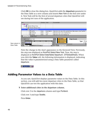 Lesson 5 • Parameterizing Tests


                     Click OK to close the dialog box. QuickTest adds the departure parameter to
                     the Data Table as a new column and inserts New York in the first row under
                     it. New York will be the first of several departure cities that QuickTest will
                     use during test runs of the application.




     New column in
     Data Table


                     Note the change in the step’s appearance in the Keyword View. Previously,
                     the step was displayed as fromPort Select New York. Now, the step is
                     displayed as fromPort Select DataTable(“departure”, DTGlobalSheet). When
                     you click the Value cell, the following information is displayed, indicating
                     that the value is parameterized using a Data Table parameter called
                     departure:




Adding Parameter Values to a Data Table
                     As you saw, QuickTest displays parameter values in the Data Table. In this
                     section, you will add two more departure cities to the Data Table, so that
                     QuickTest can test the application with this data.

                1 Enter additional cities in the departure column.
                     Click row 2 in the departure column and type Portland.
                     Click row 3 and type Seattle.
                     Press Enter.




48
 