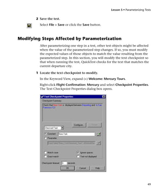 Lesson 5 • Parameterizing Tests


       2 Save the test.
         Select File > Save or click the Save button.



Modifying Steps Affected by Parameterization
         After parameterizing one step in a test, other test objects might be affected
         when the value of the parameterized step changes. If so, you must modify
         the expected values of those objects to match the value resulting from the
         parameterized step. In this section, you will modify the text checkpoint so
         that when running the test, QuickTest checks for the text that matches the
         current departure city.

       1 Locate the text checkpoint to modify.
         In the Keyword View, expand (+) Welcome: Mercury Tours.
         Right-click Flight Confirmation: Mercury and select Checkpoint Properties.
         The Text Checkpoint Properties dialog box opens.




                                                                                       49
 