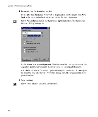 Lesson 5 • Parameterizing Tests


              2 Parameterize the text checkpoint.
                 In the Checked Text area, New York is displayed in the Constant box. New
                 York is the expected value for the checkpoint for every iteration.
                 Select Parameter and click the Parameter Options button. The Parameter
                 Options dialog box opens.




                 In the Name box, select departure. This instructs the checkpoint to use the
                 departure parameter values in the Data Table for the expected results.
                 Click OK to close the Parameter Options dialog box, and then click OK again
                 to close the Text Checkpoint Properties dialog box. The checkpoint is now
                 parameterized.

              3 Save the test.
                 Select File > Save or click the Save button.




50
 