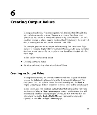 6
Creating Output Values

         In the previous lesson, you created parameters that inserted different data
         into each iteration of a test run. You can also retrieve data from your
         application and output it to the Data Table, using output values. This data
         can then be used at a later stage in the test. QuickTest displays the retrieved
         data, following the test run, in the Runtime Data Table.

         For example, you can use an output value to verify that the date or flight
         number is correctly displayed in two different Web pages, by using the value
         obtained in one page as the expected text that QuickTest checks for in the
         other page.

         In this lesson you will learn about:

       ➤ Creating an Output Value
       ➤ Running and Analyzing a Test with Output Values



Creating an Output Value
         In the previous lesson, the second and third iterations of your test failed
         because the ticket price changed when the departure city changed. The
         checkpoint that checked the fare of the outbound flight in the Book a
         Flight: Mercury page did not update its expected value as the fare changed.

         In this lesson, you will create an output value that retrieves the outbound
         fare from the Select a Flight: Mercury page in each test iteration. You will
         then modify the table checkpoint you created, so that it checks that the
         price displayed in the Book a Flight: Mercury page matches the price
         captured in the Select a Flight: Mercury page.




                                                                                        55
 