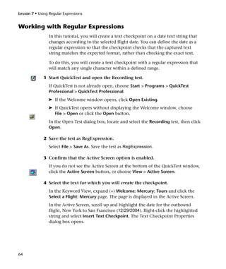 Lesson 7 • Using Regular Expressions


Working with Regular Expressions
                 In this tutorial, you will create a text checkpoint on a date text string that
                 changes according to the selected flight date. You can define the date as a
                 regular expression so that the checkpoint checks that the captured text
                 string matches the expected format, rather than checking the exact text.

                 To do this, you will create a text checkpoint with a regular expression that
                 will match any single character within a defined range.

              1 Start QuickTest and open the Recording test.
                 If QuickTest is not already open, choose Start > Programs > QuickTest
                 Professional > QuickTest Professional.
                 ➤ If the Welcome window opens, click Open Existing.
                 ➤ If QuickTest opens without displaying the Welcome window, choose
                   File > Open or click the Open button.
                 In the Open Test dialog box, locate and select the Recording test, then click
                 Open.

              2 Save the test as RegExpression.
                 Select File > Save As. Save the test as RegExpression.

              3 Confirm that the Active Screen option is enabled.
                 If you do not see the Active Screen at the bottom of the QuickTest window,
                 click the Active Screen button, or choose View > Active Screen.

              4 Select the text for which you will create the checkpoint.
                 In the Keyword View, expand (+) Welcome: Mercury: Tours and click the
                 Select a Flight: Mercury page. The page is displayed in the Active Screen.
                 In the Active Screen, scroll up and highlight the date for the outbound
                 flight, New York to San Francisco (12/29/2004). Right-click the highlighted
                 string and select Insert Text Checkpoint. The Text Checkpoint Properties
                 dialog box opens.




64
 