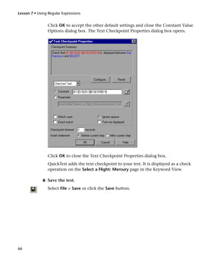 Lesson 7 • Using Regular Expressions


                 Click OK to accept the other default settings and close the Constant Value
                 Options dialog box. The Text Checkpoint Properties dialog box opens.




                 Click OK to close the Text Checkpoint Properties dialog box.
                 QuickTest adds the text checkpoint to your test. It is displayed as a check
                 operation on the Select a Flight: Mercury page in the Keyword View.

              6 Save the test.
                 Select File > Save or click the Save button.




66
 