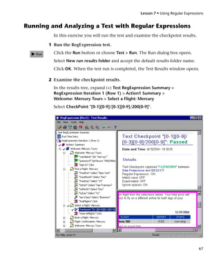 Lesson 7 • Using Regular Expressions


Running and Analyzing a Test with Regular Expressions
         In this exercise you will run the test and examine the checkpoint results.

       1 Run the RegExpression test.
         Click the Run button or choose Test > Run. The Run dialog box opens.
         Select New run results folder and accept the default results folder name.
         Click OK. When the test run is completed, the Test Results window opens.

       2 Examine the checkpoint results.
         In the results tree, expand (+) Test RegExpression Summary >
         RegExpression Iteration 1 (Row 1) > Action1 Summary >
         Welcome: Mercury Tours > Select a Flight: Mercury
         Select CheckPoint "[0-1][0-9]/[0-3][0-9]/200[0-9]".




                                                                                       67
 