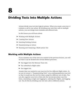 8
Dividing Tests into Multiple Actions

          Actions divide your test into logical sections. When you create a new test, it
          contains a call to one action. By dividing your tests into calls to multiple
          actions, you can design more modular and efficient tests.

          In this lesson you will learn about:

       ➤ Working with Multiple Actions
       ➤ Creating New Actions
       ➤ Inserting Existing Actions
       ➤ Parameterizing an Action
       ➤ Running and Analyzing a Multi-action Test



Working with Multiple Actions
          If you examine one of the tests you created in the previous lessons, you will
          see that it can be divided into several distinct processes:

         ➤ You logged into the Mercury Tours site.
         ➤ You submitted a flight order.
         ➤ You logged out.
          Assume that you wanted to run your test for five different flight orders. As
          we saw in Lesson 5, “Parameterizing Tests”, you could parameterize your test
          so that it would run the test five times using five different sets of data. You
          can also organize your test so that only the second procedure runs five
          times, simulating a single user logging in, ordering five flights, and logging
          out. You do this by dividing your test into calls to different actions.



                                                                                       69
 
