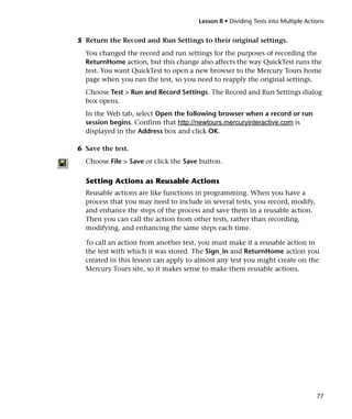 Lesson 8 • Dividing Tests into Multiple Actions


5 Return the Record and Run Settings to their original settings.
  You changed the record and run settings for the purposes of recording the
  ReturnHome action, but this change also affects the way QuickTest runs the
  test. You want QuickTest to open a new browser to the Mercury Tours home
  page when you run the test, so you need to reapply the original settings.
  Choose Test > Run and Record Settings. The Record and Run Settings dialog
  box opens.
  In the Web tab, select Open the following browser when a record or run
  session begins. Confirm that http://newtours.mercuryinteractive.com is
  displayed in the Address box and click OK.

6 Save the test.
  Choose File > Save or click the Save button.

  Setting Actions as Reusable Actions
  Reusable actions are like functions in programming. When you have a
  process that you may need to include in several tests, you record, modify,
  and enhance the steps of the process and save them in a reusable action.
  Then you can call the action from other tests, rather than recording,
  modifying, and enhancing the same steps each time.

  To call an action from another test, you must make it a reusable action in
  the test with which it was stored. The Sign_in and ReturnHome action you
  created in this lesson can apply to almost any test you might create on the
  Mercury Tours site, so it makes sense to make them reusable actions.




                                                                                  77
 