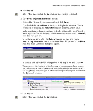 Lesson 8 • Dividing Tests into Multiple Actions


4 Save the test.
  Select File > Save or click the Save button. Save the test as ActionB.

5 Modify the original ReturnHome action.
  Choose File > Open. Browse to ActionA, and click Open.
  Double-click the ReturnHome action icon to display its contents. (This is
  equivalent to selecting the ReturnHome action from the Action List.)
  Make sure that the Comment column is displayed in the Keyword View. If it
  is not, right-click on the Keyword View column header and select Comment
  from the displayed list.
  In the Keyword View, select the ReturnHome action icon and choose
  Insert > Step > Comment to add a comment about the purpose of the Home
  step. The Insert Comment dialog box opens.




  In the edit box, enter: Return to page used in first step of the test. Click OK.
  The comment step is added as the first step in the action, and you can see
  the comment text in the Comment column of that step. If the comment is
  too long to see, it is displayed in a tooltip when you move your cursor over
  the Comment column.




6 Save the test.
  Select File > Save or click the Save button.



                                                                                     81
 