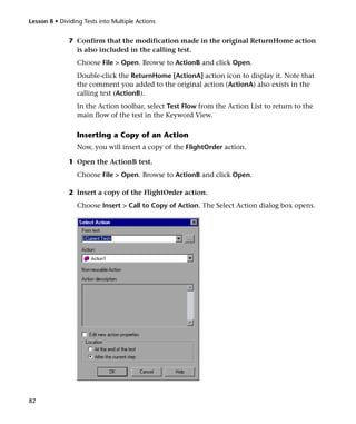 Lesson 8 • Dividing Tests into Multiple Actions


              7 Confirm that the modification made in the original ReturnHome action
                is also included in the calling test.
                 Choose File > Open. Browse to ActionB and click Open.
                 Double-click the ReturnHome [ActionA] action icon to display it. Note that
                 the comment you added to the original action (ActionA) also exists in the
                 calling test (ActionB).
                 In the Action toolbar, select Test Flow from the Action List to return to the
                 main flow of the test in the Keyword View.

                 Inserting a Copy of an Action
                 Now, you will insert a copy of the FlightOrder action.

              1 Open the ActionB test.
                 Choose File > Open. Browse to ActionB and click Open.

              2 Insert a copy of the FlightOrder action.
                 Choose Insert > Call to Copy of Action. The Select Action dialog box opens.




82
 