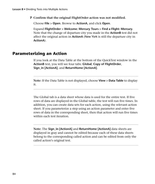 Lesson 8 • Dividing Tests into Multiple Actions


              7 Confirm that the original FlightOrder action was not modified.
                 Choose File > Open. Browse to ActionA, and click Open.
                 Expand FlightOrder > Welcome: Mercury Tours > Find a Flight: Mercury.
                 Note that the change of departure city you made in the ActionB test did not
                 affect the original action in ActionA (New York is still the departure city in
                 ActionA).



Parameterizing an Action
                 If you look at the Data Table at the bottom of the QuickTest window in the
                 ActionB test, you will see four tabs: Global, Copy of FlightOrder,
                 Sign_in [ActionA], and ReturnHome [ActionA].



                 Note: If the Data Table is not displayed, choose View > Data Table to display
                 it.



                 The Global tab is a data sheet whose data is used for the entire test. If five
                 rows of data are displayed in the Global table, the test will run five times. In
                 addition, you can create data sets for each action, using the relevant action
                 sheet. If you parameterize a step using an action parameter and enter five
                 rows of data in the corresponding sheet, then that action will run five times
                 within each test iteration.



                 Note: The Sign_in [ActionA] and ReturnHome [ActionA] data sheets are
                 displayed in gray and cannot be edited because each of these data sheets
                 belong to the corresponding called action and can be edited from only the
                 called action’s original test.




84
 