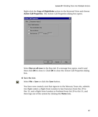 Lesson 8 • Dividing Tests into Multiple Actions


  Right-click the Copy of FlightOrder action in the Keyword View and choose
  Action Call Properties. The Action Call Properties dialog box opens.




  Select Run on all rows in the Run tab. If a message box opens, read it and
  then click OK to close it. Click OK to close the Action Call Properties dialog
  box.

6 Save the test.
  Select File > Save or click the Save button.

  You have now created a test that signs-in to the Mercury Tours site, submits
  two flight orders: a flight from London to San Francisco from Dec 29 to
  Dec 31, and a flight from London to Portland from Oct 29 to Oct 31, and
  then logs out of the system by clicking the Home link.




                                                                                   87
 