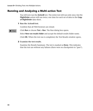 Lesson 8 • Dividing Tests into Multiple Actions


Running and Analyzing a Multi-action Test
                 You will now run the ActionB test. The entire test will run only once, but the
                 FlightOrder action will run twice; one time for each set of data in the Copy
                 of FlightOrder data sheet.

              1 Run the ActionB test.
                 Confirm that all Web browsers are closed.
                 Click Run or choose Test > Run. The Run dialog box opens.
                 Select New run results folder and accept the default results folder name.
                 Click OK. When the test run is completed, the Test Results window opens.

              2 Examine the test results.
                 Examine the Results Summary. The test is marked as Done. This indicates
                 that the test ran without any failures (there were no checkpoints to “pass”).




88
 