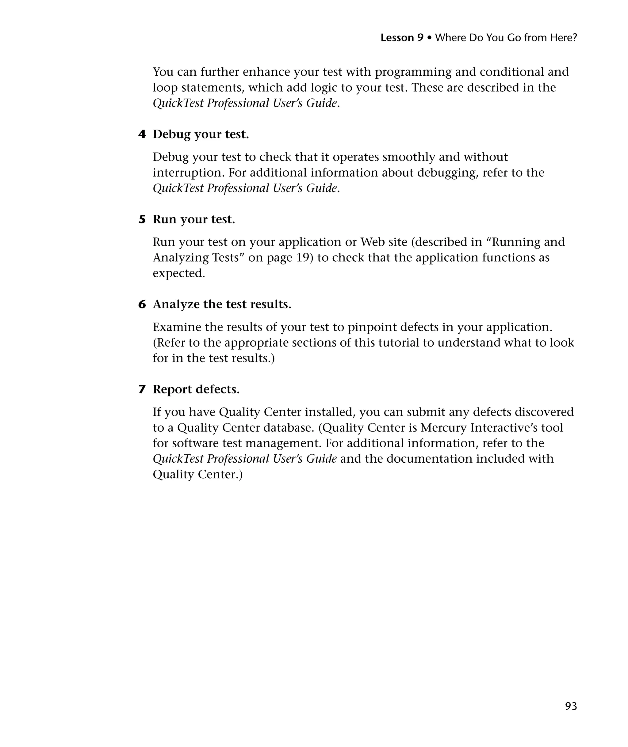 Lesson 9 • Where Do You Go from Here?

You can further enhance your test with programming and conditional and
loop statements, which add logic to your test. These are described in the
QuickTest Professional User’s Guide.
4 Debug your test.
Debug your test to check that it operates smoothly and without
interruption. For additional information about debugging, refer to the
QuickTest Professional User’s Guide.
5 Run your test.
Run your test on your application or Web site (described in “Running and
Analyzing Tests” on page 19) to check that the application functions as
expected.
6 Analyze the test results.
Examine the results of your test to pinpoint defects in your application.
(Refer to the appropriate sections of this tutorial to understand what to look
for in the test results.)
7 Report defects.
If you have Quality Center installed, you can submit any defects discovered
to a Quality Center database. (Quality Center is Mercury Interactive’s tool
for software test management. For additional information, refer to the
QuickTest Professional User’s Guide and the documentation included with
Quality Center.)

93

 