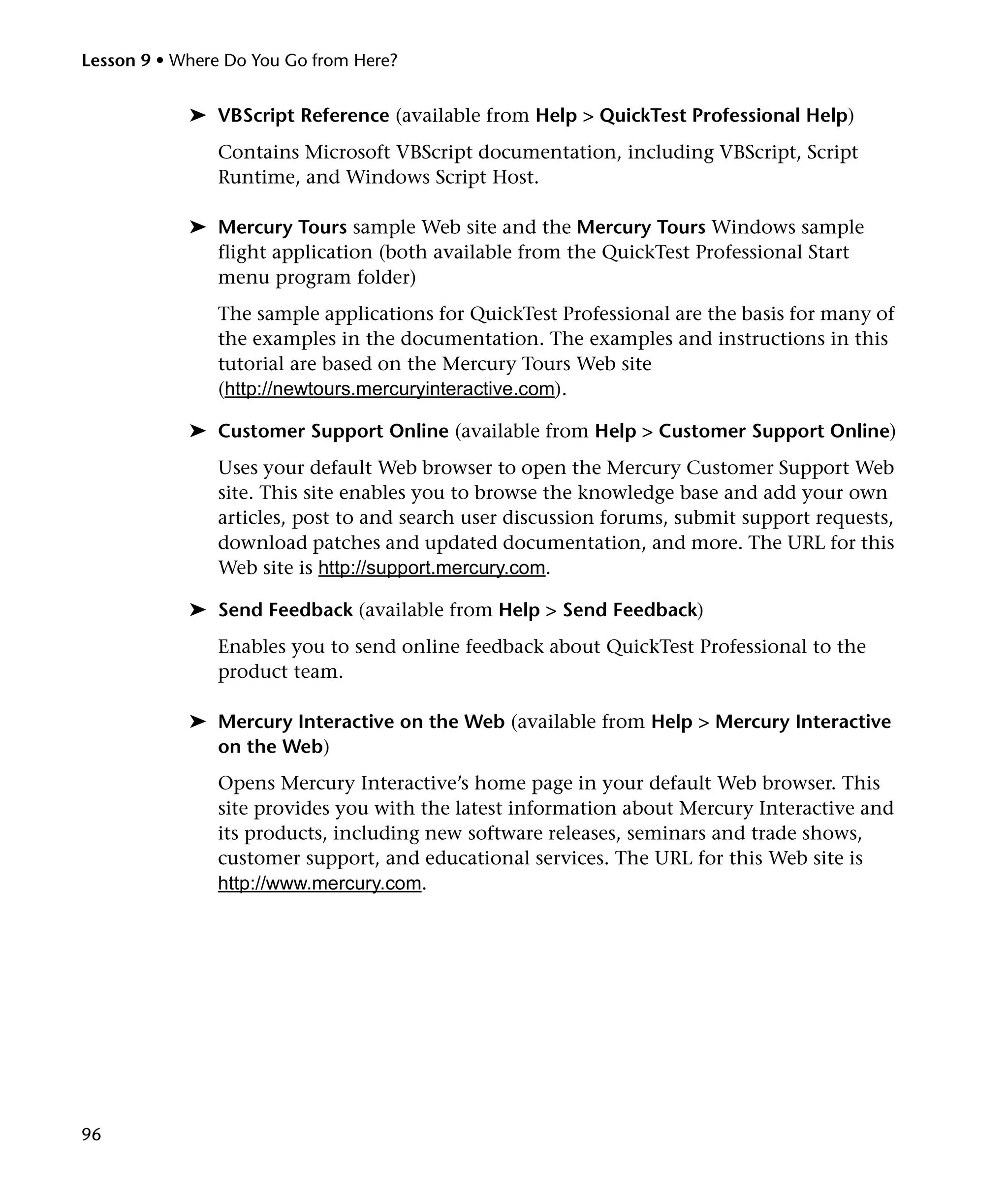 Lesson 9 • Where Do You Go from Here?

➤ VBScript Reference (available from Help > QuickTest Professional Help)
Contains Microsoft VBScript documentation, including VBScript, Script
Runtime, and Windows Script Host.
➤ Mercury Tours sample Web site and the Mercury Tours Windows sample
flight application (both available from the QuickTest Professional Start
menu program folder)
The sample applications for QuickTest Professional are the basis for many of
the examples in the documentation. The examples and instructions in this
tutorial are based on the Mercury Tours Web site
(http://newtours.mercuryinteractive.com).
➤ Customer Support Online (available from Help > Customer Support Online)
Uses your default Web browser to open the Mercury Customer Support Web
site. This site enables you to browse the knowledge base and add your own
articles, post to and search user discussion forums, submit support requests,
download patches and updated documentation, and more. The URL for this
Web site is http://support.mercury.com.
➤ Send Feedback (available from Help > Send Feedback)
Enables you to send online feedback about QuickTest Professional to the
product team.
➤ Mercury Interactive on the Web (available from Help > Mercury Interactive
on the Web)
Opens Mercury Interactive’s home page in your default Web browser. This
site provides you with the latest information about Mercury Interactive and
its products, including new software releases, seminars and trade shows,
customer support, and educational services. The URL for this Web site is
http://www.mercury.com.

96

 
