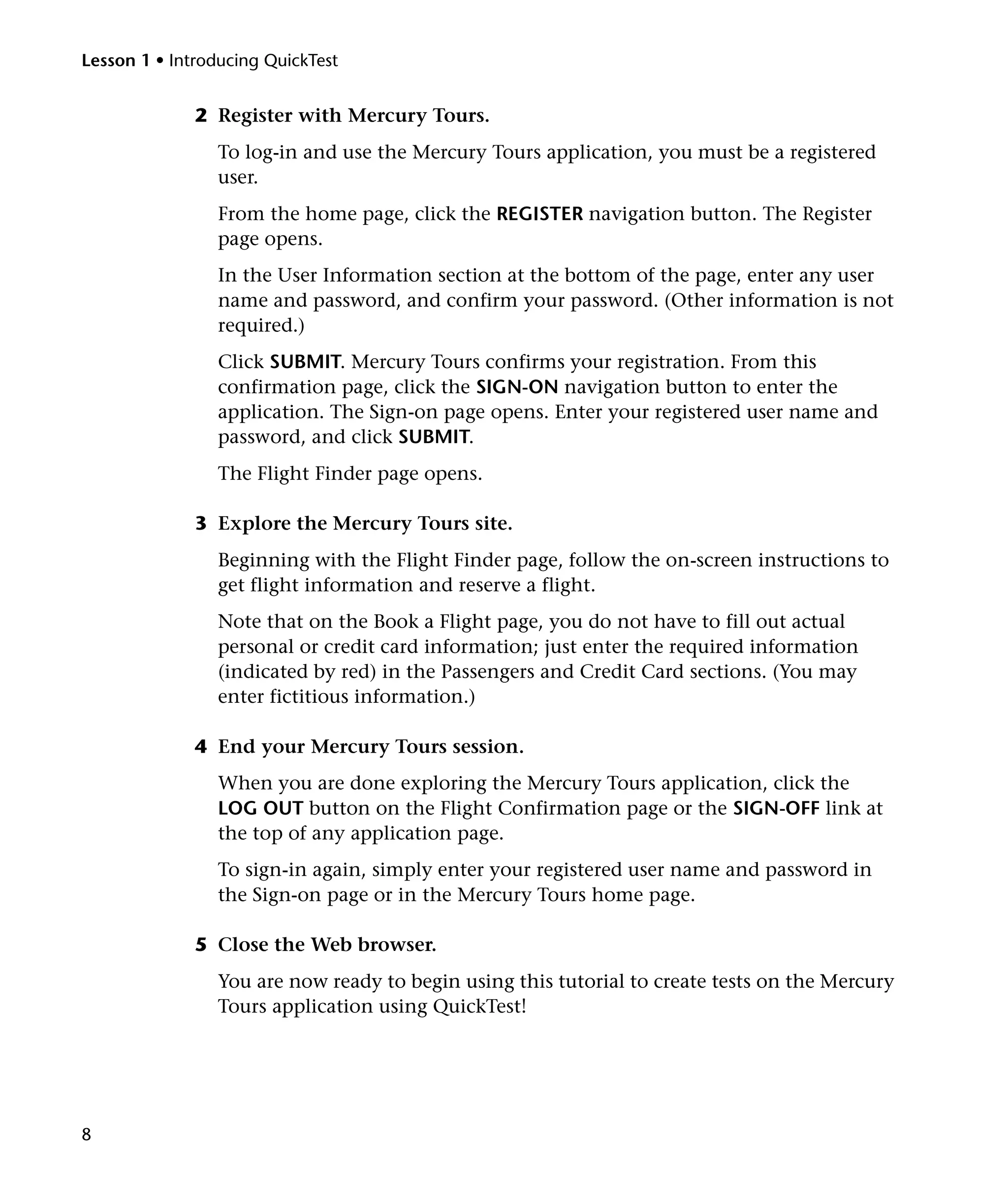 Lesson 1 • Introducing QuickTest

2 Register with Mercury Tours.
To log-in and use the Mercury Tours application, you must be a registered
user.
From the home page, click the REGISTER navigation button. The Register
page opens.
In the User Information section at the bottom of the page, enter any user
name and password, and confirm your password. (Other information is not
required.)
Click SUBMIT. Mercury Tours confirms your registration. From this
confirmation page, click the SIGN-ON navigation button to enter the
application. The Sign-on page opens. Enter your registered user name and
password, and click SUBMIT.
The Flight Finder page opens.
3 Explore the Mercury Tours site.
Beginning with the Flight Finder page, follow the on-screen instructions to
get flight information and reserve a flight.
Note that on the Book a Flight page, you do not have to fill out actual
personal or credit card information; just enter the required information
(indicated by red) in the Passengers and Credit Card sections. (You may
enter fictitious information.)
4 End your Mercury Tours session.
When you are done exploring the Mercury Tours application, click the
LOG OUT button on the Flight Confirmation page or the SIGN-OFF link at
the top of any application page.
To sign-in again, simply enter your registered user name and password in
the Sign-on page or in the Mercury Tours home page.
5 Close the Web browser.
You are now ready to begin using this tutorial to create tests on the Mercury
Tours application using QuickTest!

8

 
