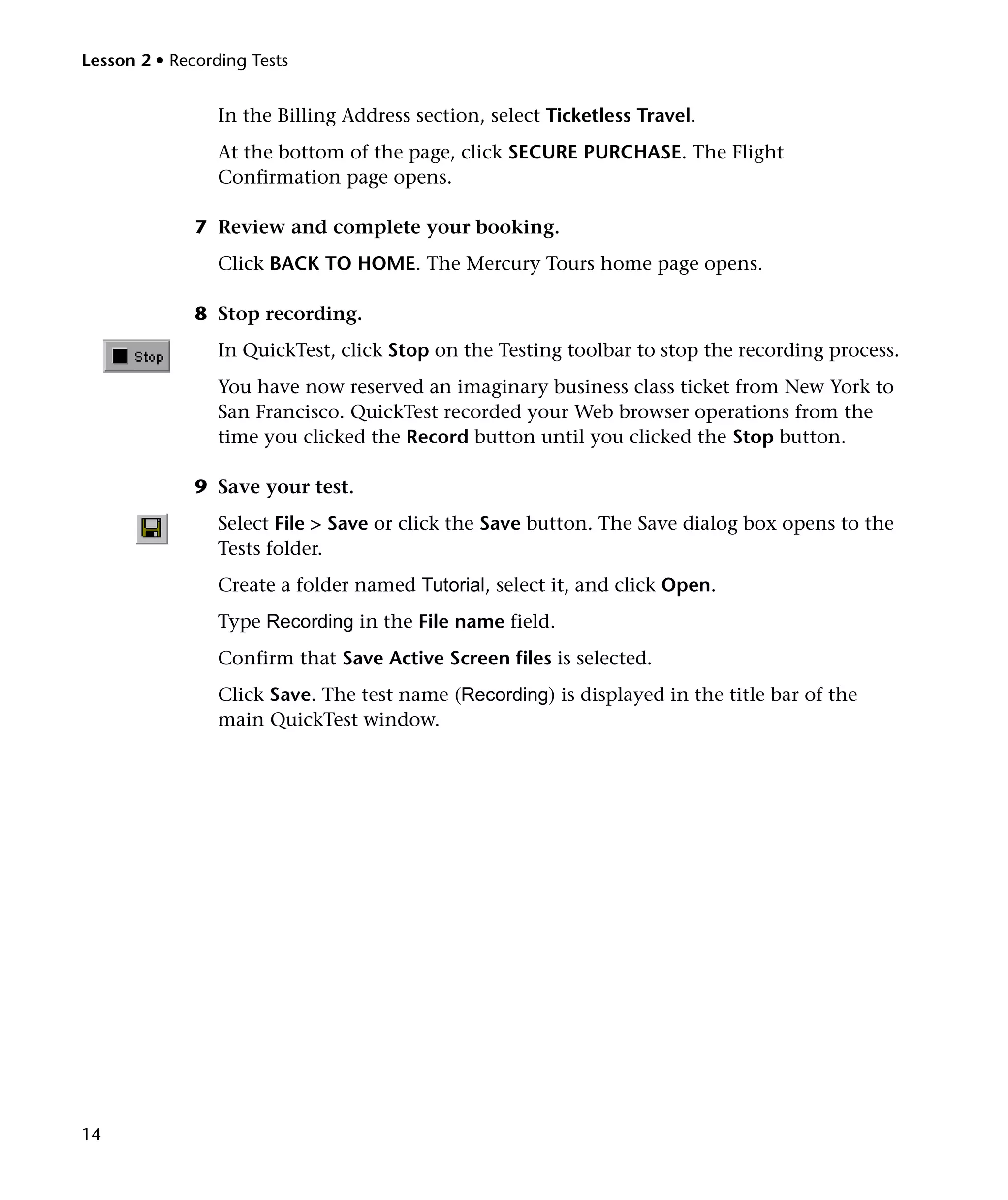Lesson 2 • Recording Tests

In the Billing Address section, select Ticketless Travel.
At the bottom of the page, click SECURE PURCHASE. The Flight
Confirmation page opens.
7 Review and complete your booking.
Click BACK TO HOME. The Mercury Tours home page opens.
8 Stop recording.
In QuickTest, click Stop on the Testing toolbar to stop the recording process.
You have now reserved an imaginary business class ticket from New York to
San Francisco. QuickTest recorded your Web browser operations from the
time you clicked the Record button until you clicked the Stop button.
9 Save your test.
Select File > Save or click the Save button. The Save dialog box opens to the
Tests folder.
Create a folder named Tutorial, select it, and click Open.
Type Recording in the File name field.
Confirm that Save Active Screen files is selected.
Click Save. The test name (Recording) is displayed in the title bar of the
main QuickTest window.

14

 