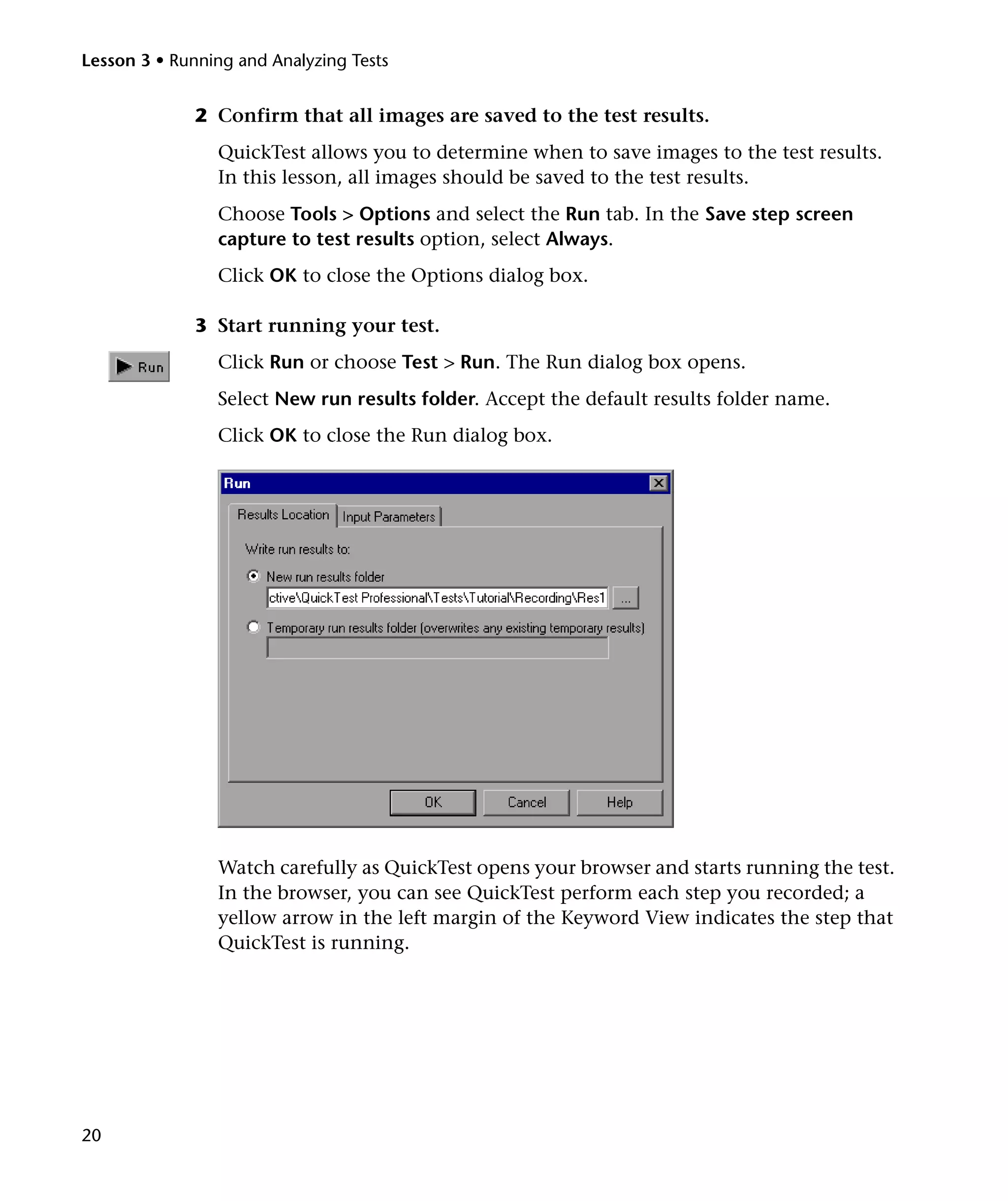 Lesson 3 • Running and Analyzing Tests

2 Confirm that all images are saved to the test results.
QuickTest allows you to determine when to save images to the test results.
In this lesson, all images should be saved to the test results.
Choose Tools > Options and select the Run tab. In the Save step screen
capture to test results option, select Always.
Click OK to close the Options dialog box.
3 Start running your test.
Click Run or choose Test > Run. The Run dialog box opens.
Select New run results folder. Accept the default results folder name.
Click OK to close the Run dialog box.

Watch carefully as QuickTest opens your browser and starts running the test.
In the browser, you can see QuickTest perform each step you recorded; a
yellow arrow in the left margin of the Keyword View indicates the step that
QuickTest is running.

20

 