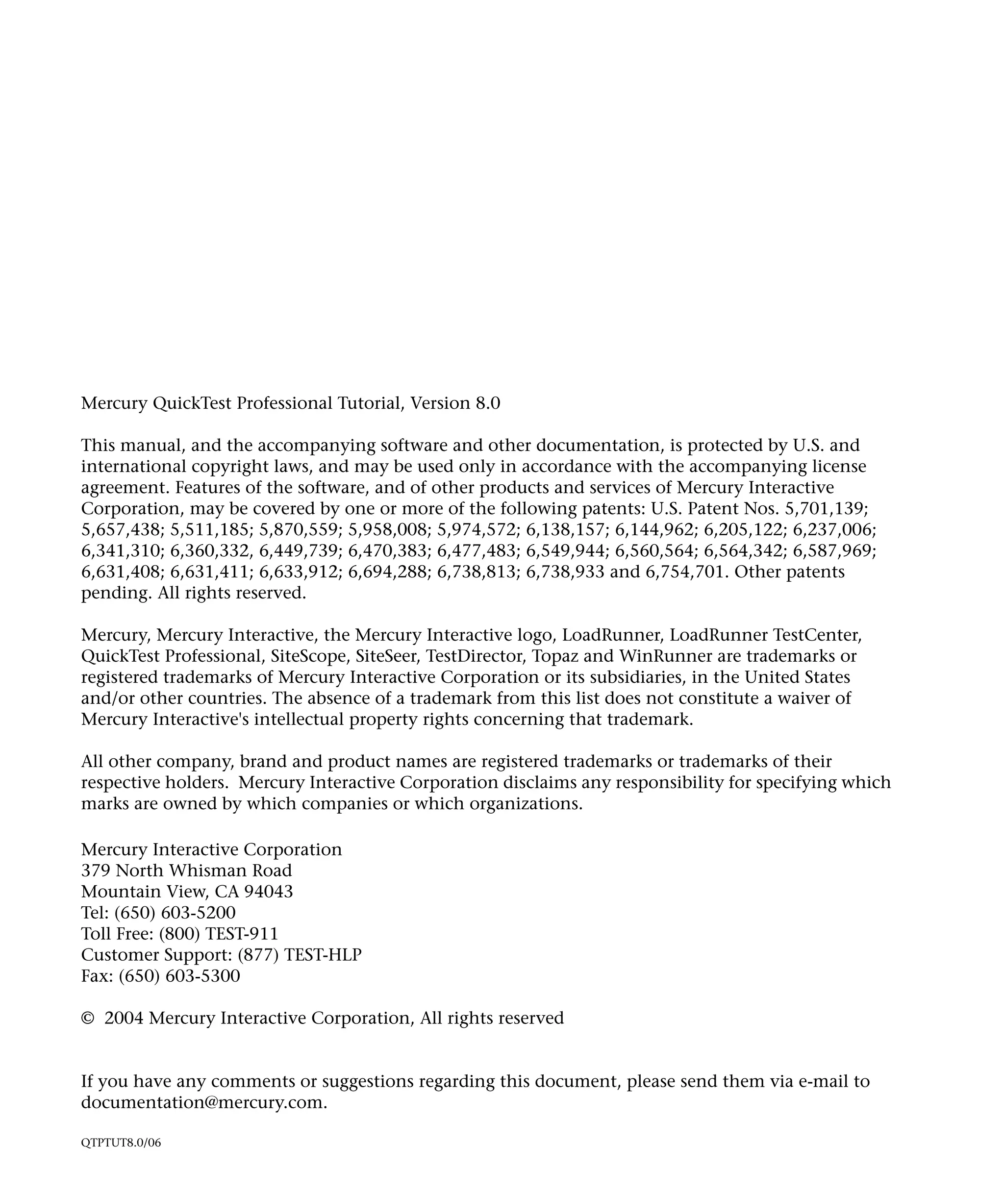 Mercury QuickTest Professional Tutorial, Version 8.0
This manual, and the accompanying software and other documentation, is protected by U.S. and
international copyright laws, and may be used only in accordance with the accompanying license
agreement. Features of the software, and of other products and services of Mercury Interactive
Corporation, may be covered by one or more of the following patents: U.S. Patent Nos. 5,701,139;
5,657,438; 5,511,185; 5,870,559; 5,958,008; 5,974,572; 6,138,157; 6,144,962; 6,205,122; 6,237,006;
6,341,310; 6,360,332, 6,449,739; 6,470,383; 6,477,483; 6,549,944; 6,560,564; 6,564,342; 6,587,969;
6,631,408; 6,631,411; 6,633,912; 6,694,288; 6,738,813; 6,738,933 and 6,754,701. Other patents
pending. All rights reserved.
Mercury, Mercury Interactive, the Mercury Interactive logo, LoadRunner, LoadRunner TestCenter,
QuickTest Professional, SiteScope, SiteSeer, TestDirector, Topaz and WinRunner are trademarks or
registered trademarks of Mercury Interactive Corporation or its subsidiaries, in the United States
and/or other countries. The absence of a trademark from this list does not constitute a waiver of
Mercury Interactive's intellectual property rights concerning that trademark.
All other company, brand and product names are registered trademarks or trademarks of their
respective holders. Mercury Interactive Corporation disclaims any responsibility for specifying which
marks are owned by which companies or which organizations.
Mercury Interactive Corporation
379 North Whisman Road
Mountain View, CA 94043
Tel: (650) 603-5200
Toll Free: (800) TEST-911
Customer Support: (877) TEST-HLP
Fax: (650) 603-5300
© 2004 Mercury Interactive Corporation, All rights reserved

If you have any comments or suggestions regarding this document, please send them via e-mail to
documentation@mercury.com.
QTPTUT8.0/06

 