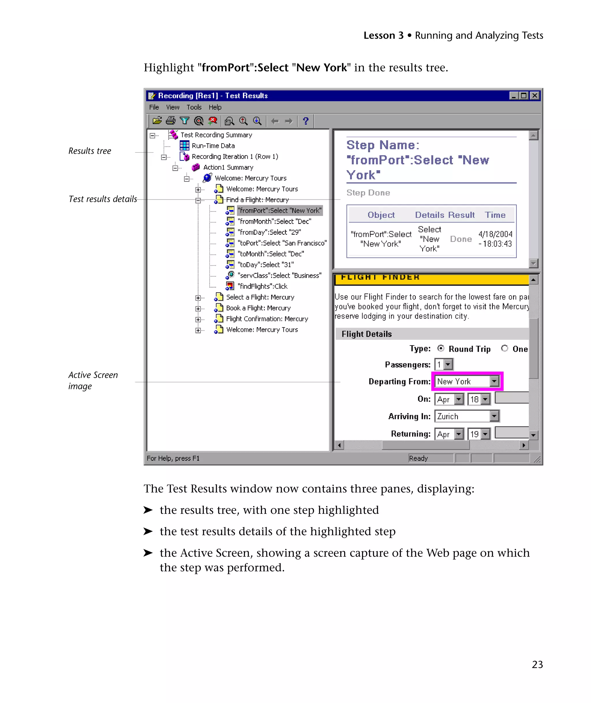 Lesson 3 • Running and Analyzing Tests

Highlight "fromPort":Select "New York" in the results tree.

Results tree

Test results details

Active Screen
image

The Test Results window now contains three panes, displaying:
➤ the results tree, with one step highlighted
➤ the test results details of the highlighted step
➤ the Active Screen, showing a screen capture of the Web page on which
the step was performed.

23

 