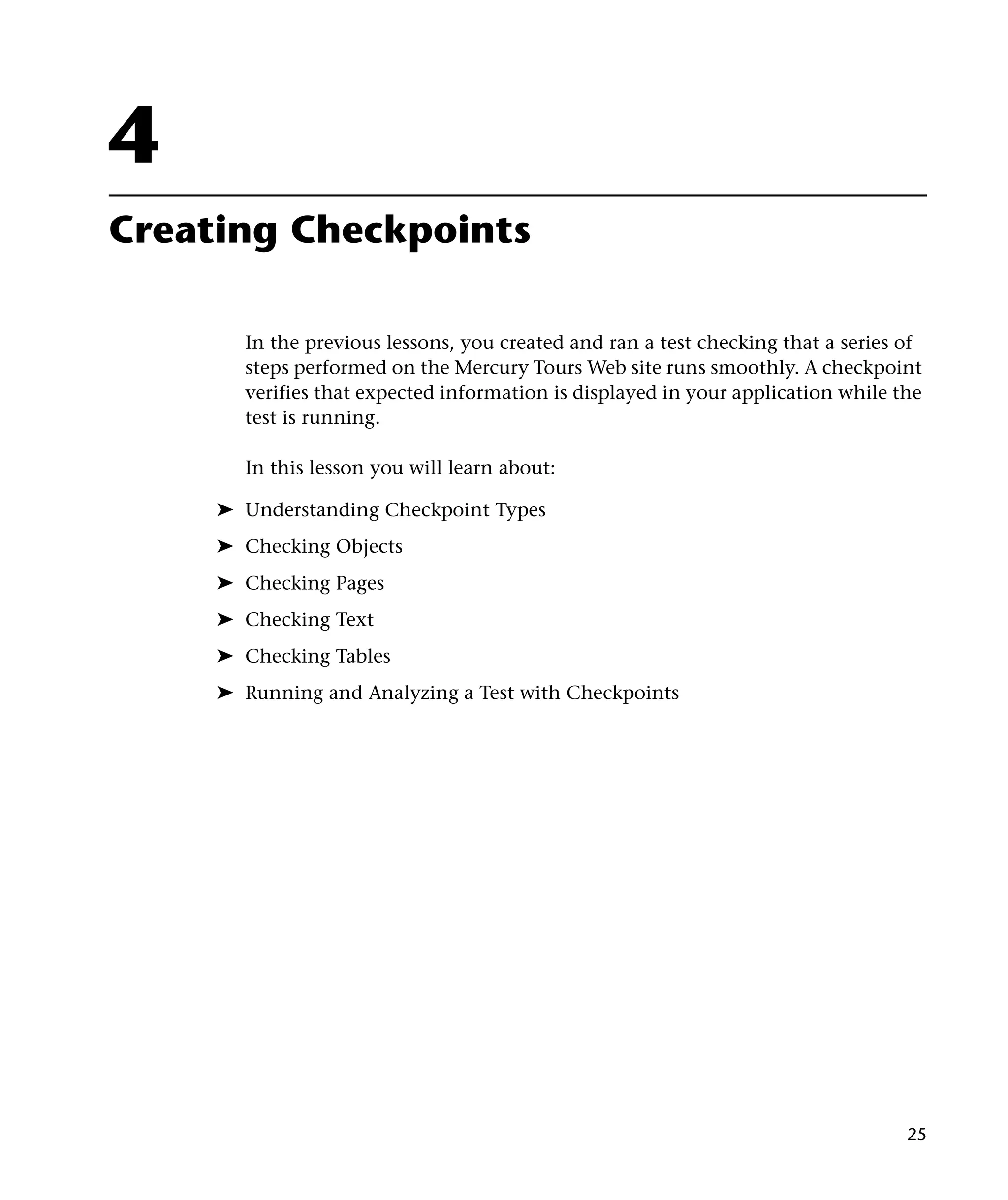 4
Creating Checkpoints
In the previous lessons, you created and ran a test checking that a series of
steps performed on the Mercury Tours Web site runs smoothly. A checkpoint
verifies that expected information is displayed in your application while the
test is running.
In this lesson you will learn about:
➤ Understanding Checkpoint Types
➤ Checking Objects
➤ Checking Pages
➤ Checking Text
➤ Checking Tables
➤ Running and Analyzing a Test with Checkpoints

25

 