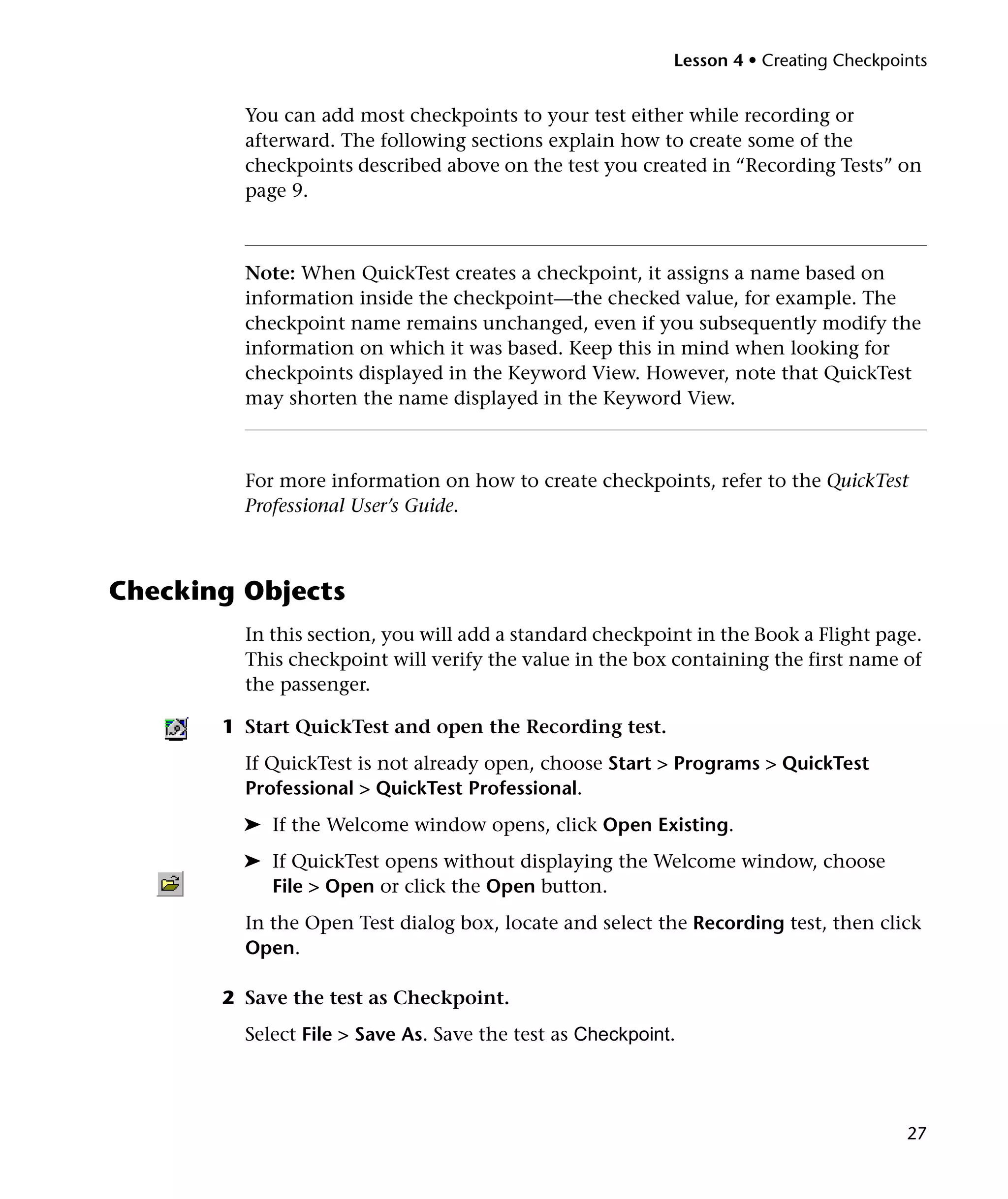 Lesson 4 • Creating Checkpoints

You can add most checkpoints to your test either while recording or
afterward. The following sections explain how to create some of the
checkpoints described above on the test you created in “Recording Tests” on
page 9.

Note: When QuickTest creates a checkpoint, it assigns a name based on
information inside the checkpoint—the checked value, for example. The
checkpoint name remains unchanged, even if you subsequently modify the
information on which it was based. Keep this in mind when looking for
checkpoints displayed in the Keyword View. However, note that QuickTest
may shorten the name displayed in the Keyword View.

For more information on how to create checkpoints, refer to the QuickTest
Professional User’s Guide.

Checking Objects
In this section, you will add a standard checkpoint in the Book a Flight page.
This checkpoint will verify the value in the box containing the first name of
the passenger.
1 Start QuickTest and open the Recording test.
If QuickTest is not already open, choose Start > Programs > QuickTest
Professional > QuickTest Professional.
➤ If the Welcome window opens, click Open Existing.
➤ If QuickTest opens without displaying the Welcome window, choose
File > Open or click the Open button.
In the Open Test dialog box, locate and select the Recording test, then click
Open.
2 Save the test as Checkpoint.
Select File > Save As. Save the test as Checkpoint.

27

 