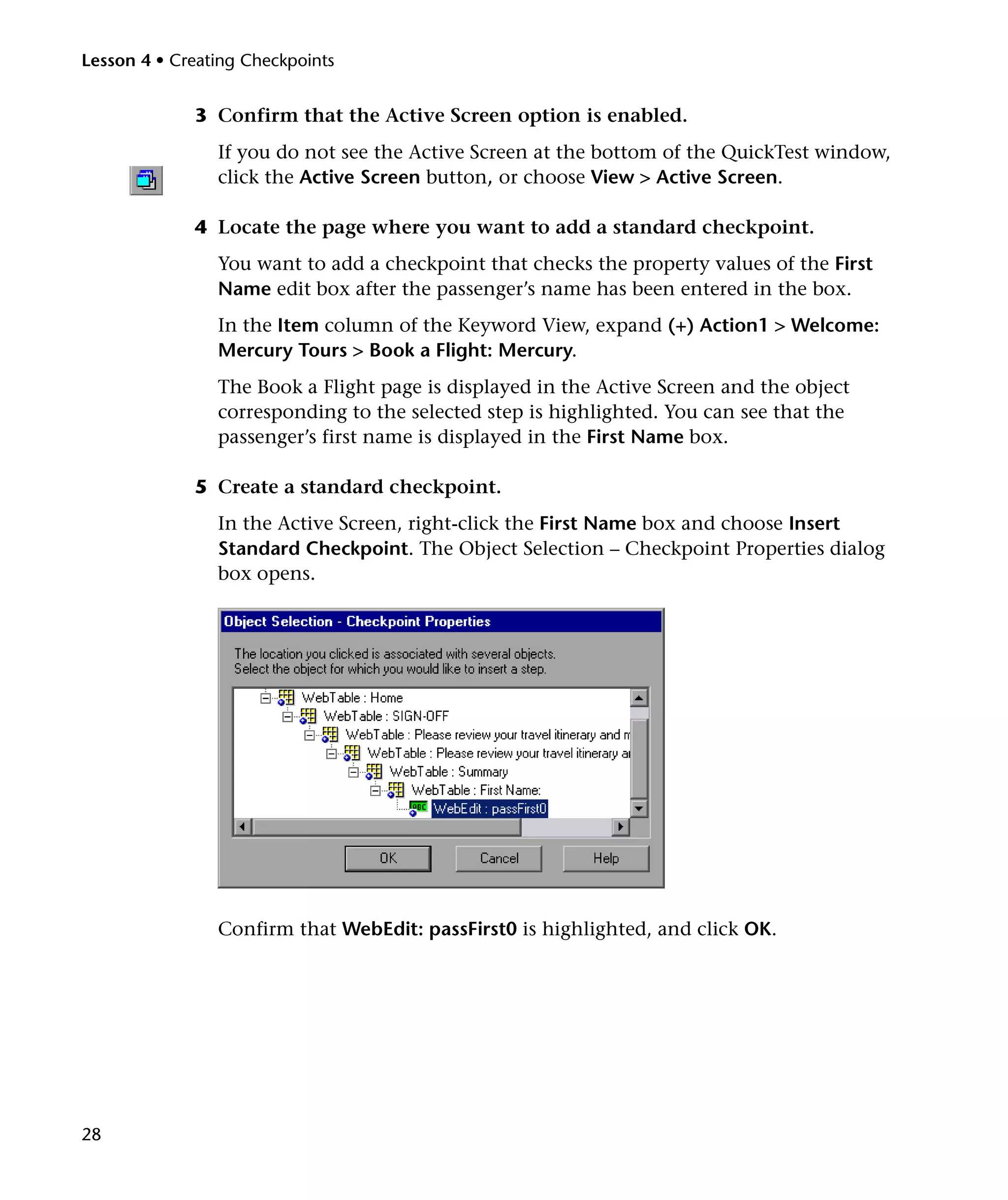 Lesson 4 • Creating Checkpoints

3 Confirm that the Active Screen option is enabled.
If you do not see the Active Screen at the bottom of the QuickTest window,
click the Active Screen button, or choose View > Active Screen.
4 Locate the page where you want to add a standard checkpoint.
You want to add a checkpoint that checks the property values of the First
Name edit box after the passenger’s name has been entered in the box.
In the Item column of the Keyword View, expand (+) Action1 > Welcome:
Mercury Tours > Book a Flight: Mercury.
The Book a Flight page is displayed in the Active Screen and the object
corresponding to the selected step is highlighted. You can see that the
passenger’s first name is displayed in the First Name box.
5 Create a standard checkpoint.
In the Active Screen, right-click the First Name box and choose Insert
Standard Checkpoint. The Object Selection – Checkpoint Properties dialog
box opens.

Confirm that WebEdit: passFirst0 is highlighted, and click OK.

28

 