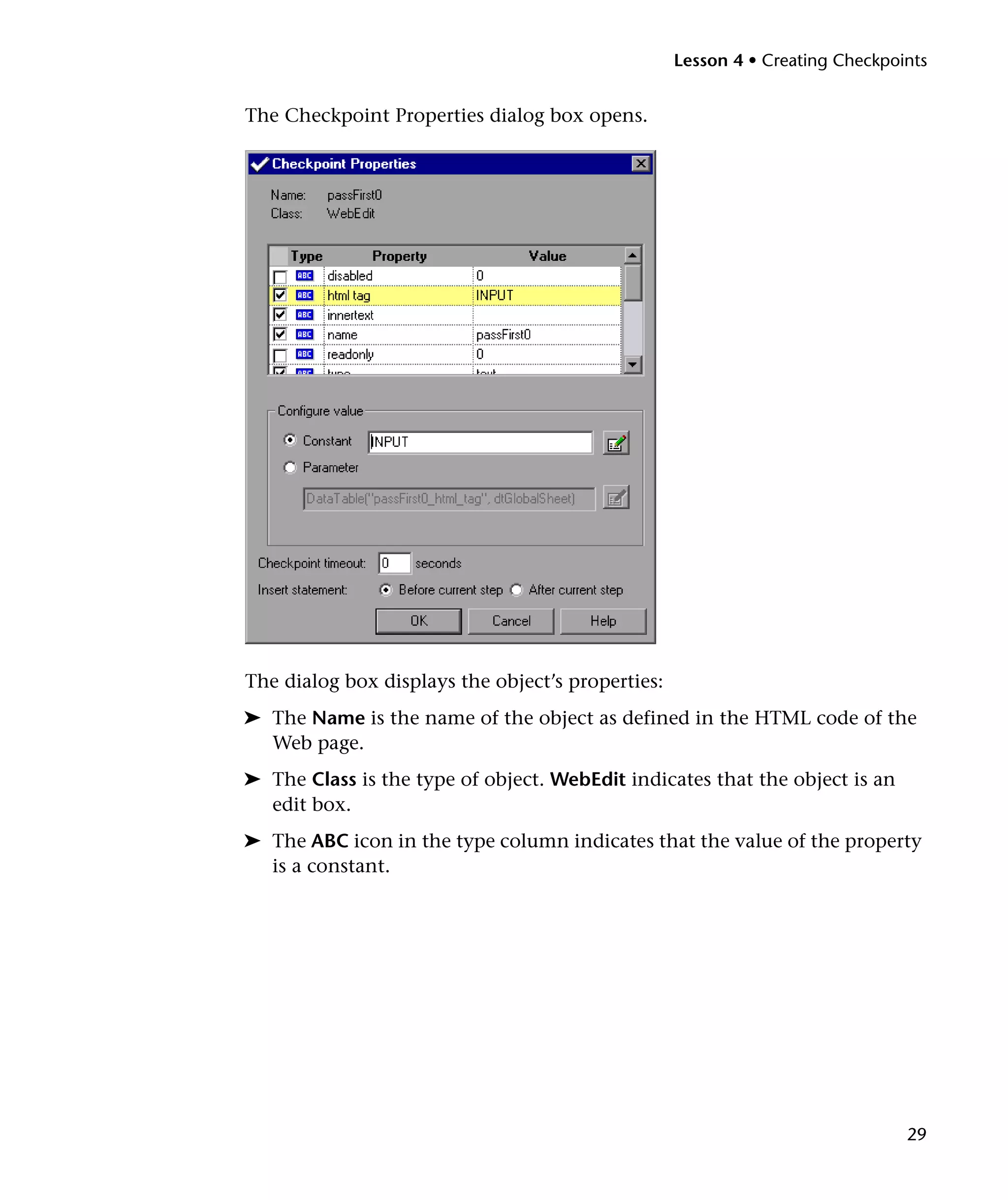 Lesson 4 • Creating Checkpoints

The Checkpoint Properties dialog box opens.

The dialog box displays the object’s properties:
➤ The Name is the name of the object as defined in the HTML code of the
Web page.
➤ The Class is the type of object. WebEdit indicates that the object is an
edit box.
➤ The ABC icon in the type column indicates that the value of the property
is a constant.

29

 