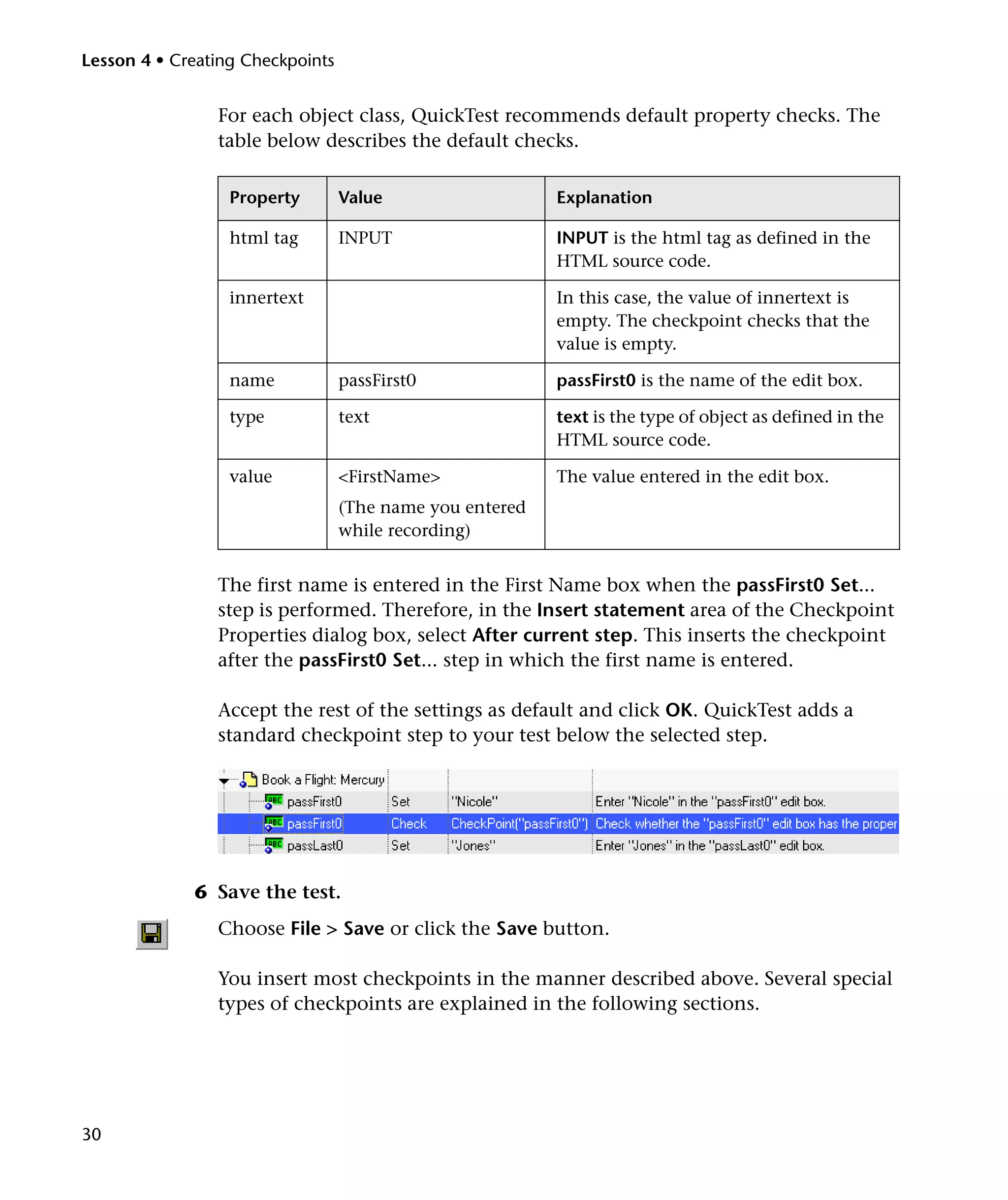 Lesson 4 • Creating Checkpoints

For each object class, QuickTest recommends default property checks. The
table below describes the default checks.
Property

Value

Explanation

html tag

INPUT

INPUT is the html tag as defined in the
HTML source code.

innertext

In this case, the value of innertext is
empty. The checkpoint checks that the
value is empty.

name

passFirst0

passFirst0 is the name of the edit box.

type

text

text is the type of object as defined in the
HTML source code.

value

<FirstName>

The value entered in the edit box.

(The name you entered
while recording)

The first name is entered in the First Name box when the passFirst0 Set...
step is performed. Therefore, in the Insert statement area of the Checkpoint
Properties dialog box, select After current step. This inserts the checkpoint
after the passFirst0 Set... step in which the first name is entered.
Accept the rest of the settings as default and click OK. QuickTest adds a
standard checkpoint step to your test below the selected step.

6 Save the test.
Choose File > Save or click the Save button.
You insert most checkpoints in the manner described above. Several special
types of checkpoints are explained in the following sections.

30

 