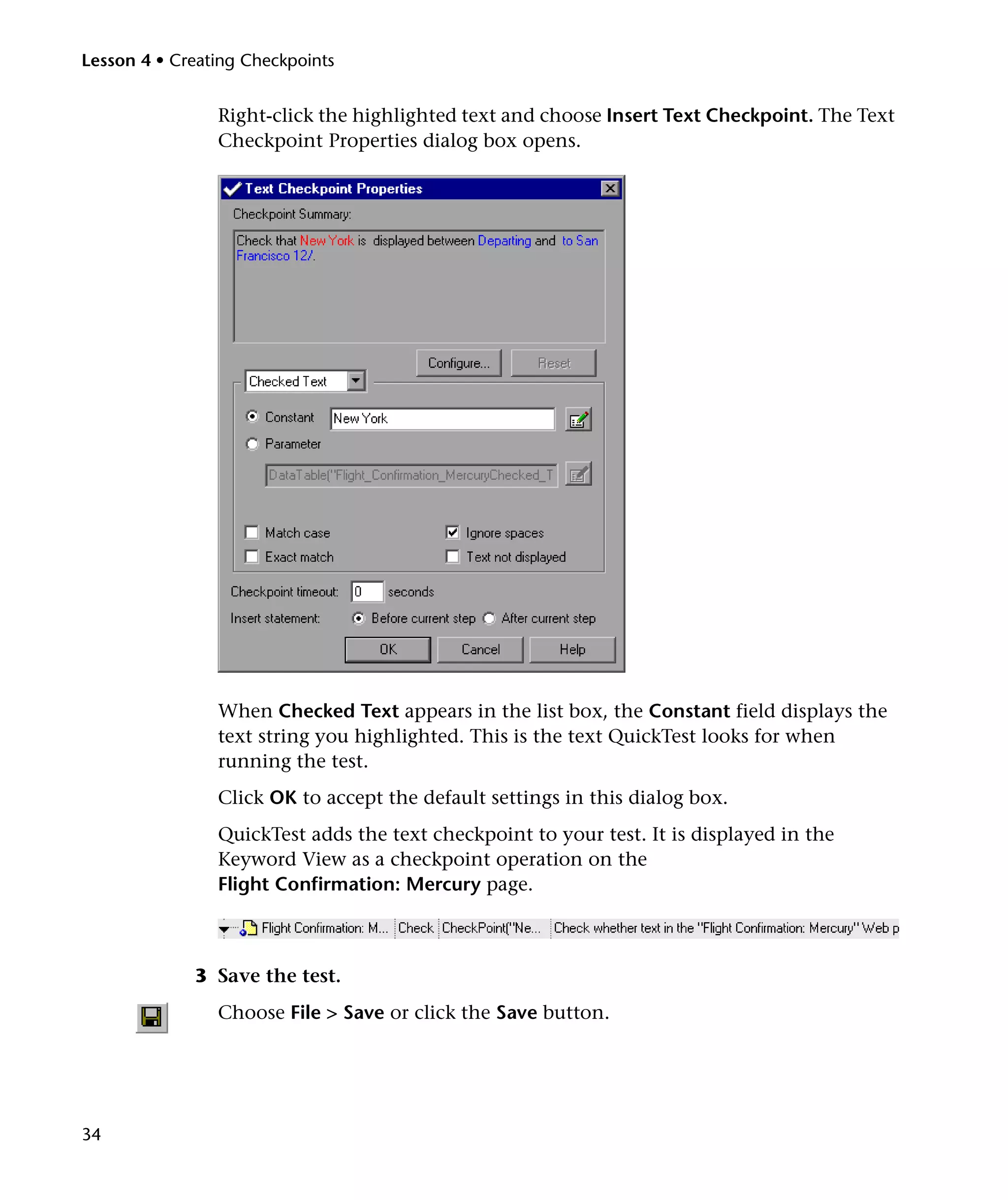Lesson 4 • Creating Checkpoints

Right-click the highlighted text and choose Insert Text Checkpoint. The Text
Checkpoint Properties dialog box opens.

When Checked Text appears in the list box, the Constant field displays the
text string you highlighted. This is the text QuickTest looks for when
running the test.
Click OK to accept the default settings in this dialog box.
QuickTest adds the text checkpoint to your test. It is displayed in the
Keyword View as a checkpoint operation on the
Flight Confirmation: Mercury page.

3 Save the test.
Choose File > Save or click the Save button.

34

 