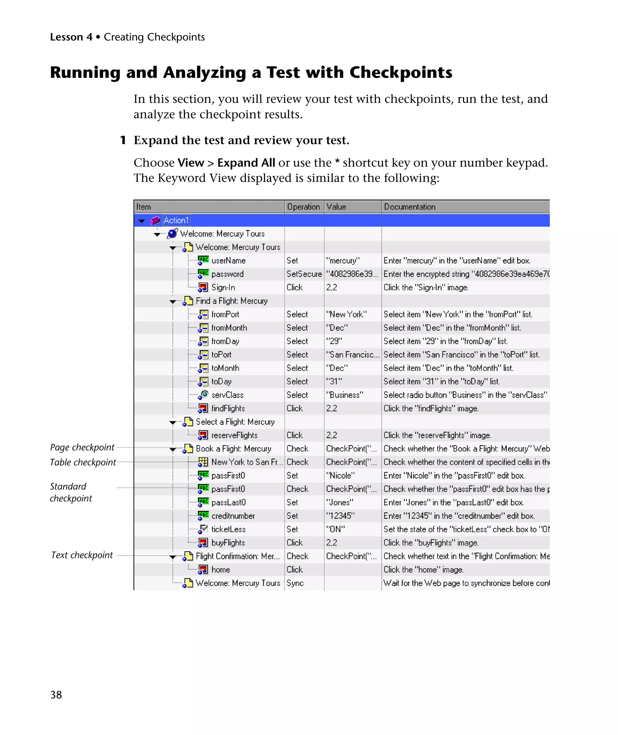 Lesson 4 • Creating Checkpoints

Running and Analyzing a Test with Checkpoints
In this section, you will review your test with checkpoints, run the test, and
analyze the checkpoint results.
1 Expand the test and review your test.
Choose View > Expand All or use the * shortcut key on your number keypad.
The Keyword View displayed is similar to the following:

Page checkpoint
Table checkpoint
Standard
checkpoint

Text checkpoint

38

 