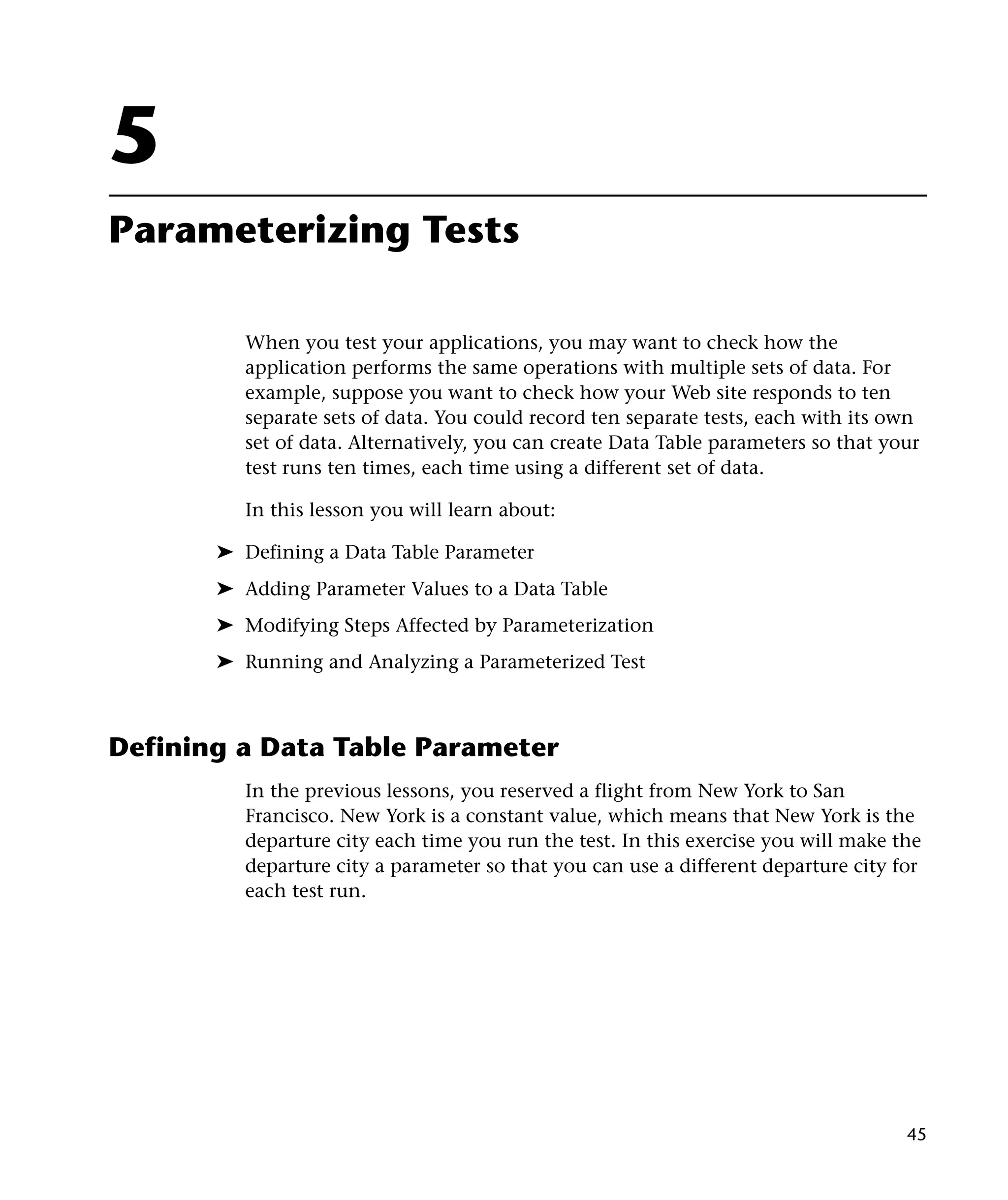 5
Parameterizing Tests
When you test your applications, you may want to check how the
application performs the same operations with multiple sets of data. For
example, suppose you want to check how your Web site responds to ten
separate sets of data. You could record ten separate tests, each with its own
set of data. Alternatively, you can create Data Table parameters so that your
test runs ten times, each time using a different set of data.
In this lesson you will learn about:
➤ Defining a Data Table Parameter
➤ Adding Parameter Values to a Data Table
➤ Modifying Steps Affected by Parameterization
➤ Running and Analyzing a Parameterized Test

Defining a Data Table Parameter
In the previous lessons, you reserved a flight from New York to San
Francisco. New York is a constant value, which means that New York is the
departure city each time you run the test. In this exercise you will make the
departure city a parameter so that you can use a different departure city for
each test run.

45

 