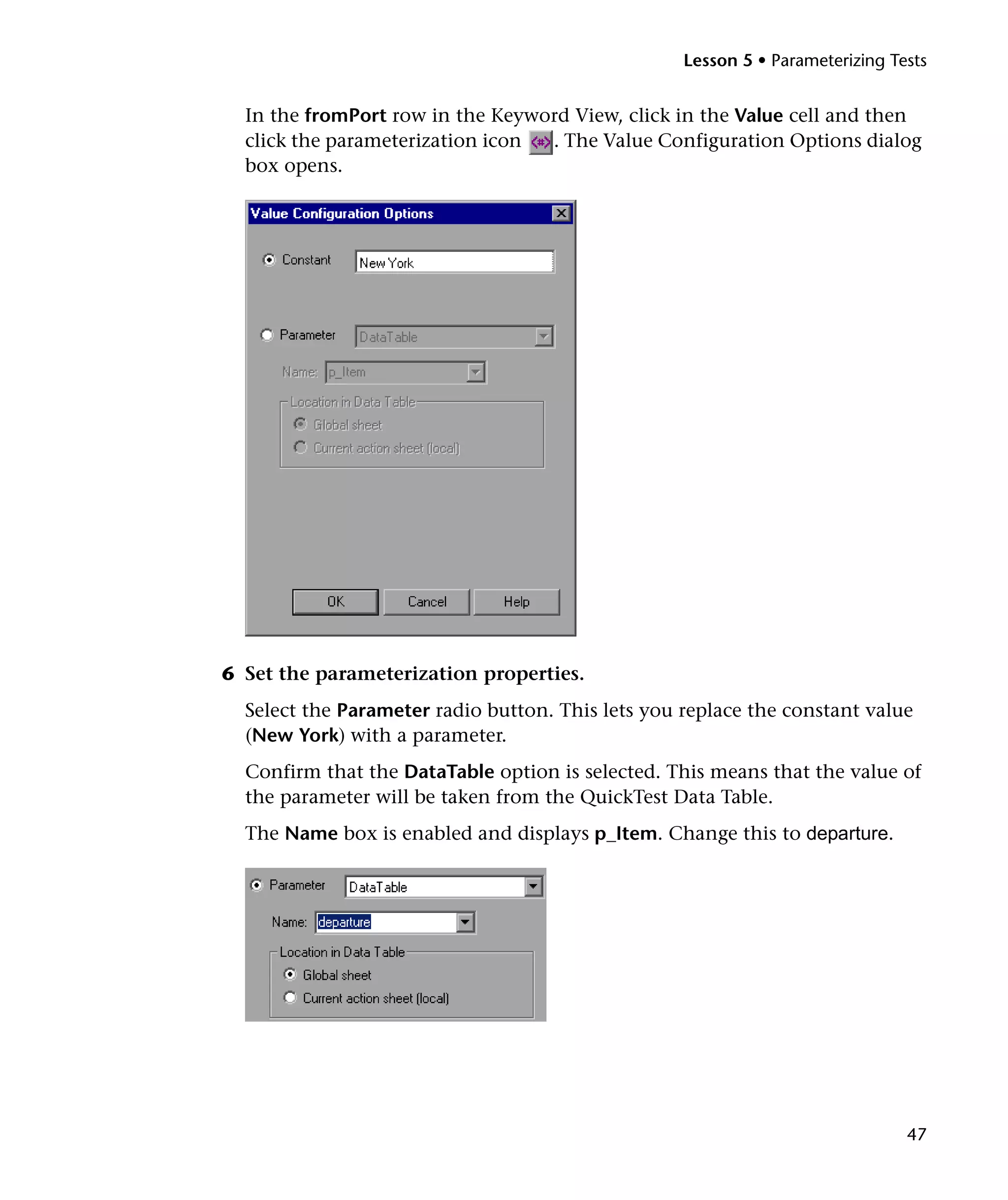 Lesson 5 • Parameterizing Tests

In the fromPort row in the Keyword View, click in the Value cell and then
click the parameterization icon
. The Value Configuration Options dialog
box opens.

6 Set the parameterization properties.
Select the Parameter radio button. This lets you replace the constant value
(New York) with a parameter.
Confirm that the DataTable option is selected. This means that the value of
the parameter will be taken from the QuickTest Data Table.
The Name box is enabled and displays p_Item. Change this to departure.

47

 