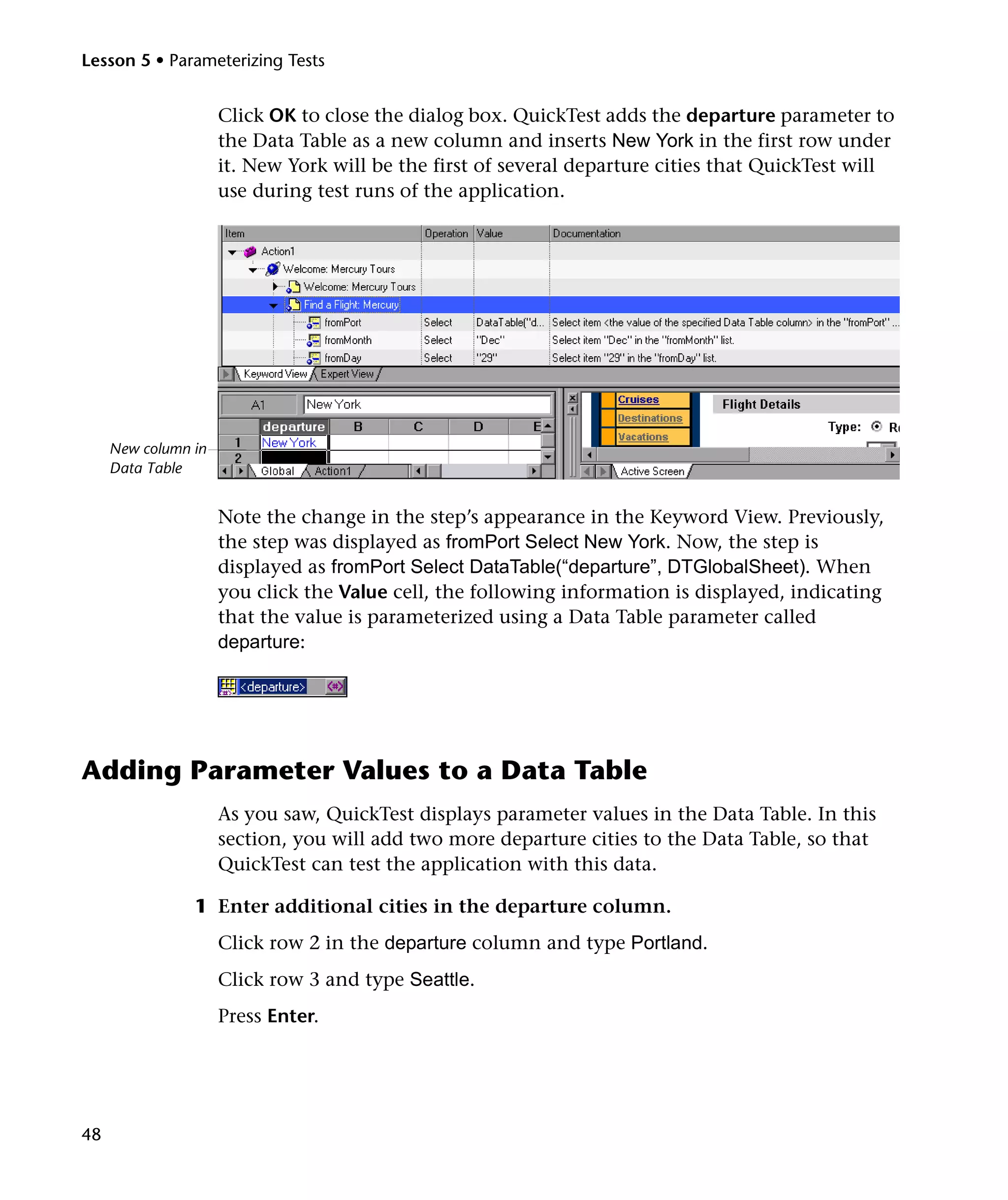 Lesson 5 • Parameterizing Tests

Click OK to close the dialog box. QuickTest adds the departure parameter to
the Data Table as a new column and inserts New York in the first row under
it. New York will be the first of several departure cities that QuickTest will
use during test runs of the application.

New column in
Data Table

Note the change in the step’s appearance in the Keyword View. Previously,
the step was displayed as fromPort Select New York. Now, the step is
displayed as fromPort Select DataTable(“departure”, DTGlobalSheet). When
you click the Value cell, the following information is displayed, indicating
that the value is parameterized using a Data Table parameter called
departure:

Adding Parameter Values to a Data Table
As you saw, QuickTest displays parameter values in the Data Table. In this
section, you will add two more departure cities to the Data Table, so that
QuickTest can test the application with this data.
1 Enter additional cities in the departure column.
Click row 2 in the departure column and type Portland.
Click row 3 and type Seattle.
Press Enter.

48

 