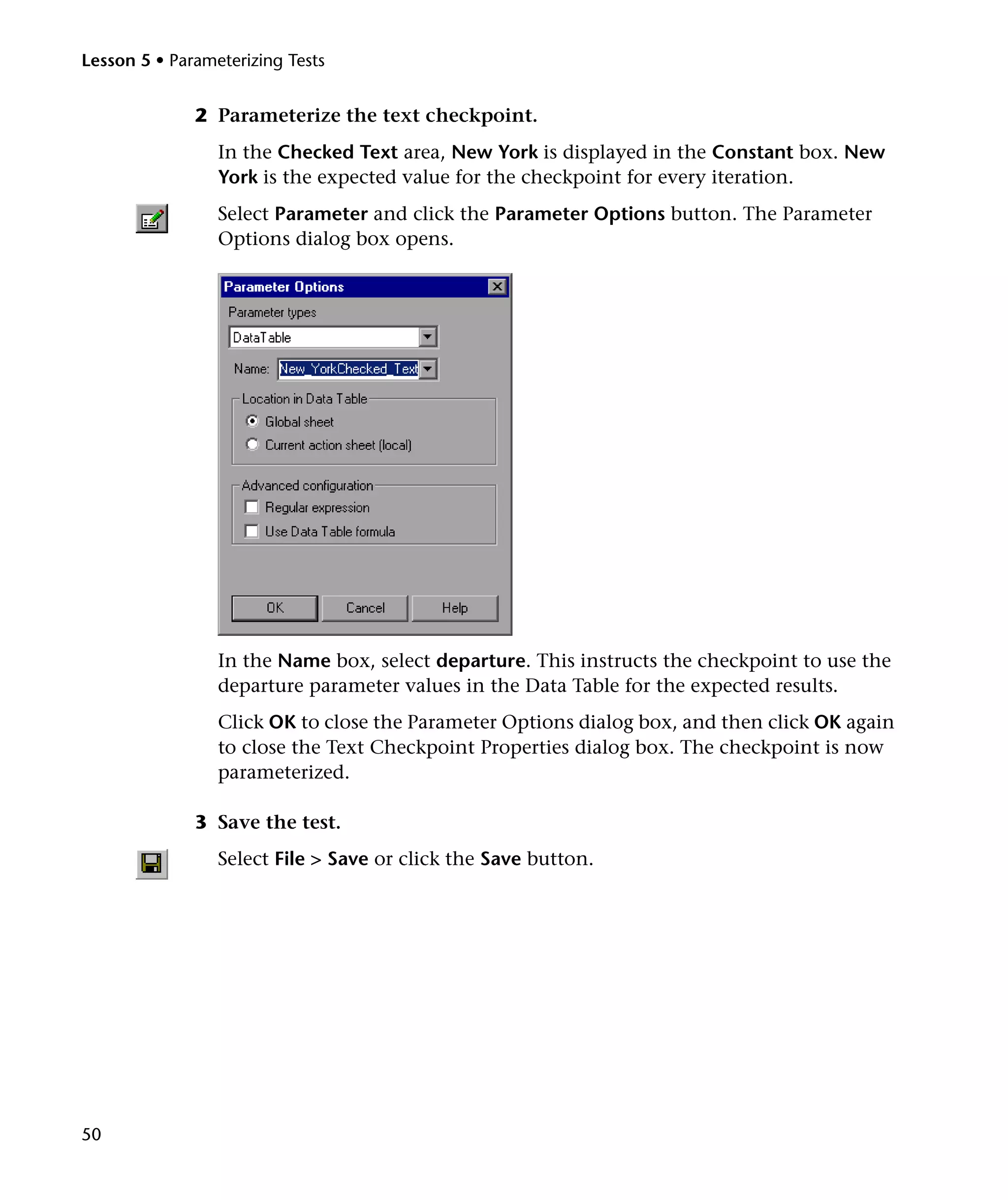 Lesson 5 • Parameterizing Tests

2 Parameterize the text checkpoint.
In the Checked Text area, New York is displayed in the Constant box. New
York is the expected value for the checkpoint for every iteration.
Select Parameter and click the Parameter Options button. The Parameter
Options dialog box opens.

In the Name box, select departure. This instructs the checkpoint to use the
departure parameter values in the Data Table for the expected results.
Click OK to close the Parameter Options dialog box, and then click OK again
to close the Text Checkpoint Properties dialog box. The checkpoint is now
parameterized.
3 Save the test.
Select File > Save or click the Save button.

50

 