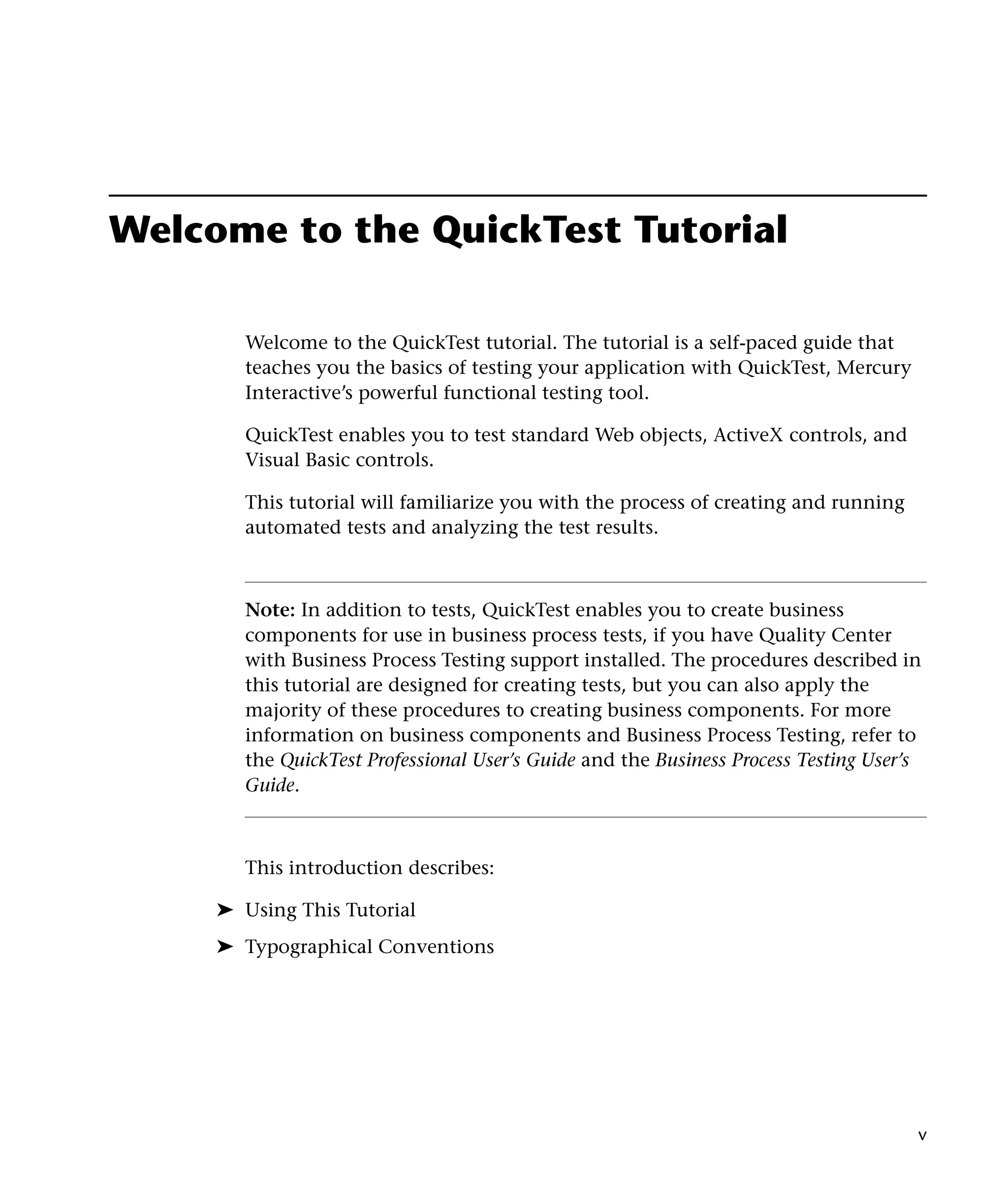Welcome to the QuickTest Tutorial
Welcome to the QuickTest tutorial. The tutorial is a self-paced guide that
teaches you the basics of testing your application with QuickTest, Mercury
Interactive’s powerful functional testing tool.
QuickTest enables you to test standard Web objects, ActiveX controls, and
Visual Basic controls.
This tutorial will familiarize you with the process of creating and running
automated tests and analyzing the test results.

Note: In addition to tests, QuickTest enables you to create business
components for use in business process tests, if you have Quality Center
with Business Process Testing support installed. The procedures described in
this tutorial are designed for creating tests, but you can also apply the
majority of these procedures to creating business components. For more
information on business components and Business Process Testing, refer to
the QuickTest Professional User’s Guide and the Business Process Testing User’s
Guide.

This introduction describes:
➤ Using This Tutorial
➤ Typographical Conventions

v

 