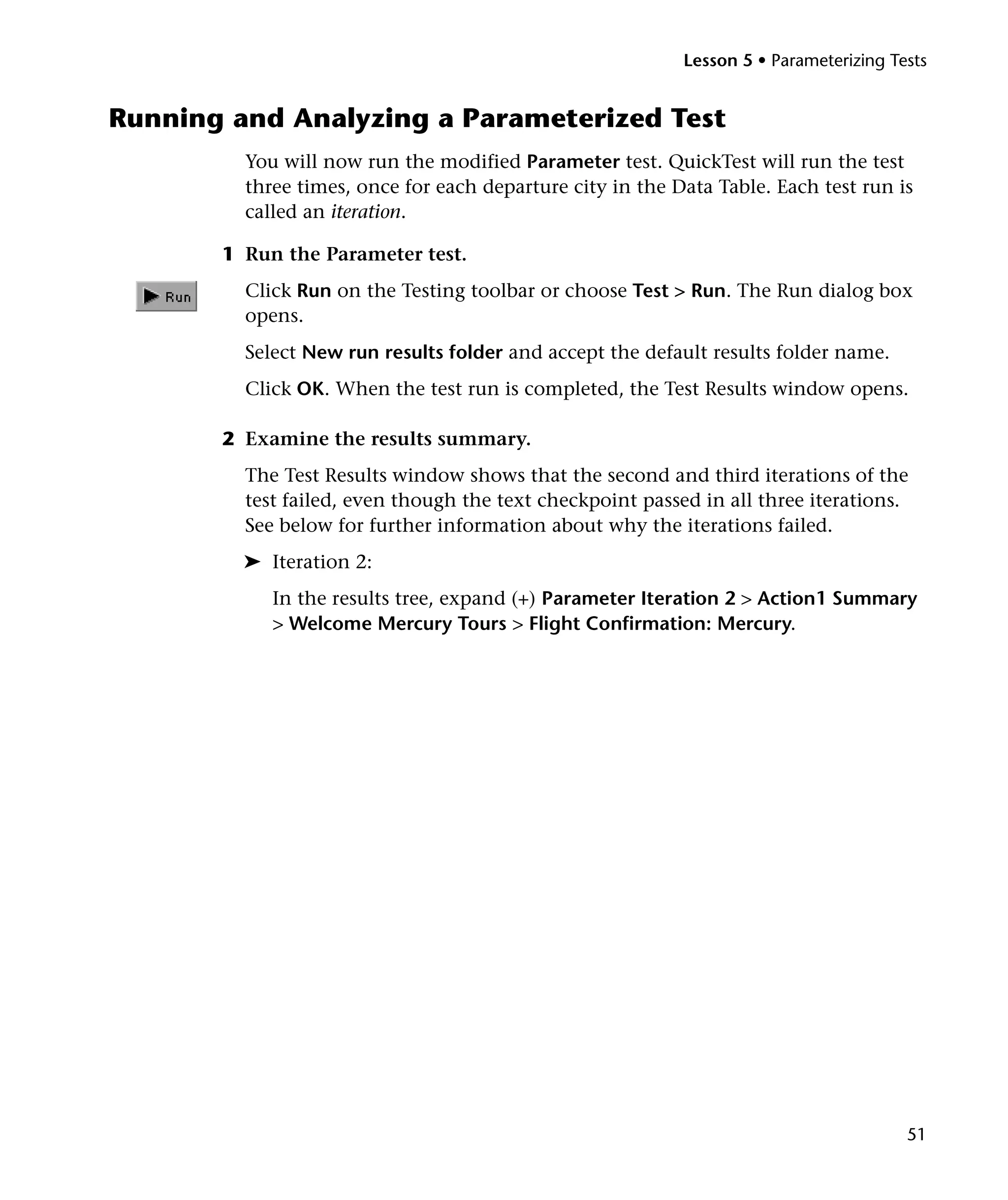 Lesson 5 • Parameterizing Tests

Running and Analyzing a Parameterized Test
You will now run the modified Parameter test. QuickTest will run the test
three times, once for each departure city in the Data Table. Each test run is
called an iteration.
1 Run the Parameter test.
Click Run on the Testing toolbar or choose Test > Run. The Run dialog box
opens.
Select New run results folder and accept the default results folder name.
Click OK. When the test run is completed, the Test Results window opens.
2 Examine the results summary.
The Test Results window shows that the second and third iterations of the
test failed, even though the text checkpoint passed in all three iterations.
See below for further information about why the iterations failed.
➤ Iteration 2:
In the results tree, expand (+) Parameter Iteration 2 > Action1 Summary
> Welcome Mercury Tours > Flight Confirmation: Mercury.

51

 
