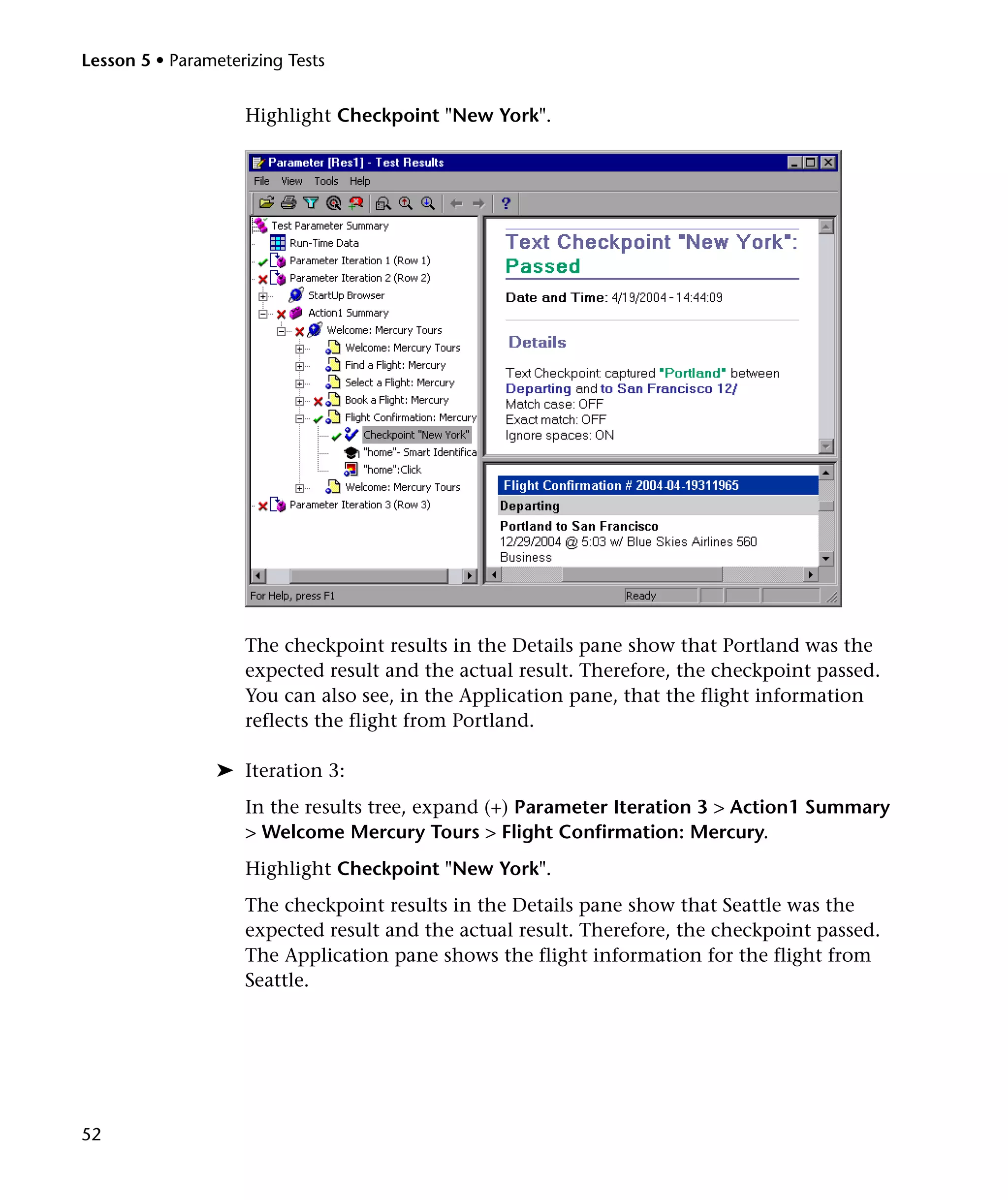 Lesson 5 • Parameterizing Tests

Highlight Checkpoint "New York".

The checkpoint results in the Details pane show that Portland was the
expected result and the actual result. Therefore, the checkpoint passed.
You can also see, in the Application pane, that the flight information
reflects the flight from Portland.
➤ Iteration 3:
In the results tree, expand (+) Parameter Iteration 3 > Action1 Summary
> Welcome Mercury Tours > Flight Confirmation: Mercury.
Highlight Checkpoint "New York".
The checkpoint results in the Details pane show that Seattle was the
expected result and the actual result. Therefore, the checkpoint passed.
The Application pane shows the flight information for the flight from
Seattle.

52

 