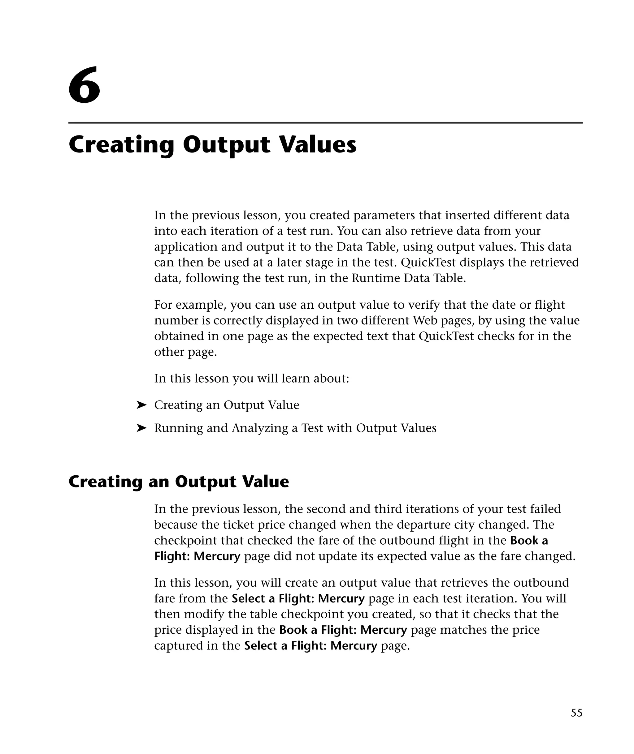 6
Creating Output Values
In the previous lesson, you created parameters that inserted different data
into each iteration of a test run. You can also retrieve data from your
application and output it to the Data Table, using output values. This data
can then be used at a later stage in the test. QuickTest displays the retrieved
data, following the test run, in the Runtime Data Table.
For example, you can use an output value to verify that the date or flight
number is correctly displayed in two different Web pages, by using the value
obtained in one page as the expected text that QuickTest checks for in the
other page.
In this lesson you will learn about:
➤ Creating an Output Value
➤ Running and Analyzing a Test with Output Values

Creating an Output Value
In the previous lesson, the second and third iterations of your test failed
because the ticket price changed when the departure city changed. The
checkpoint that checked the fare of the outbound flight in the Book a
Flight: Mercury page did not update its expected value as the fare changed.
In this lesson, you will create an output value that retrieves the outbound
fare from the Select a Flight: Mercury page in each test iteration. You will
then modify the table checkpoint you created, so that it checks that the
price displayed in the Book a Flight: Mercury page matches the price
captured in the Select a Flight: Mercury page.

55

 