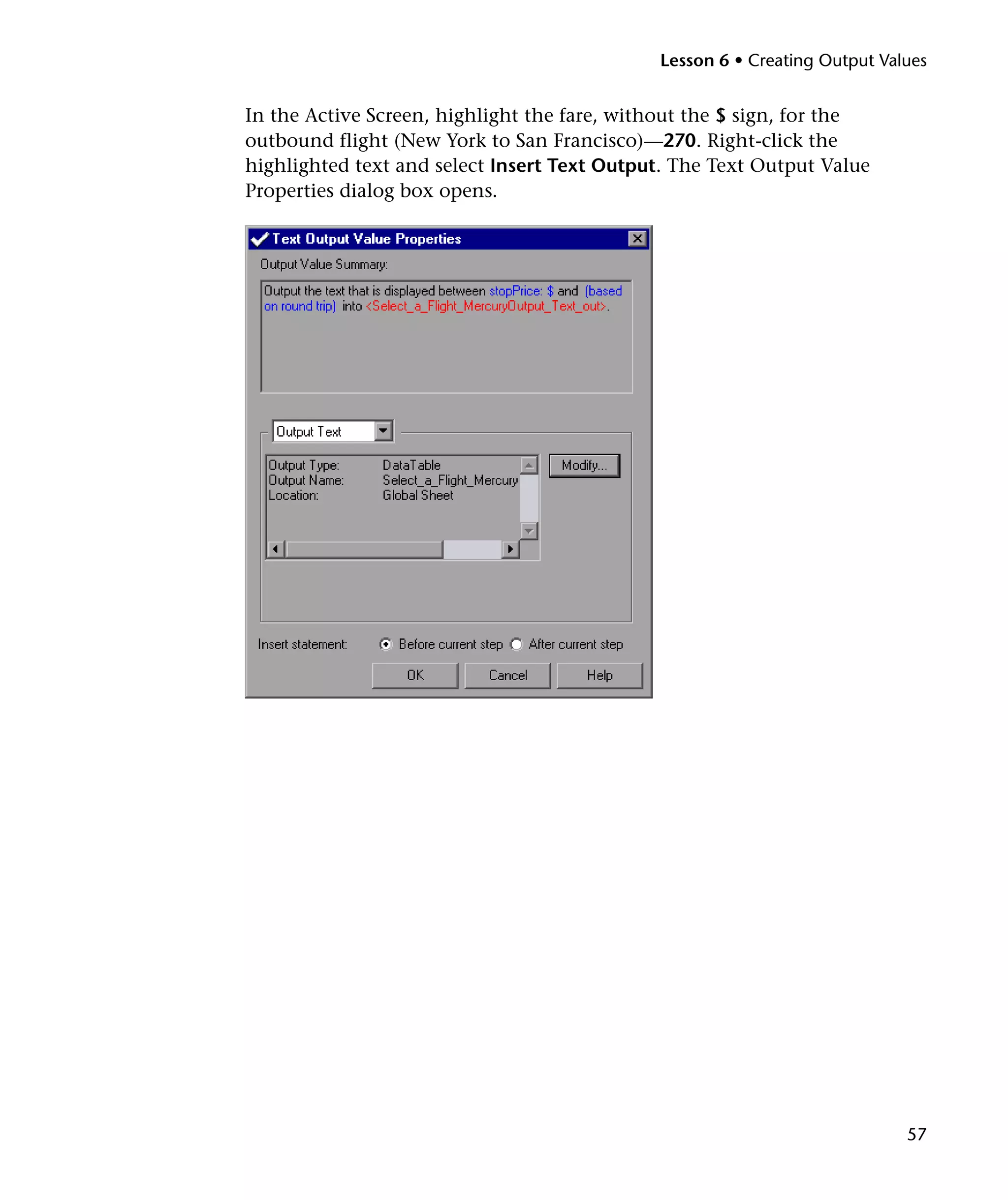 Lesson 6 • Creating Output Values

In the Active Screen, highlight the fare, without the $ sign, for the
outbound flight (New York to San Francisco)—270. Right-click the
highlighted text and select Insert Text Output. The Text Output Value
Properties dialog box opens.

57

 