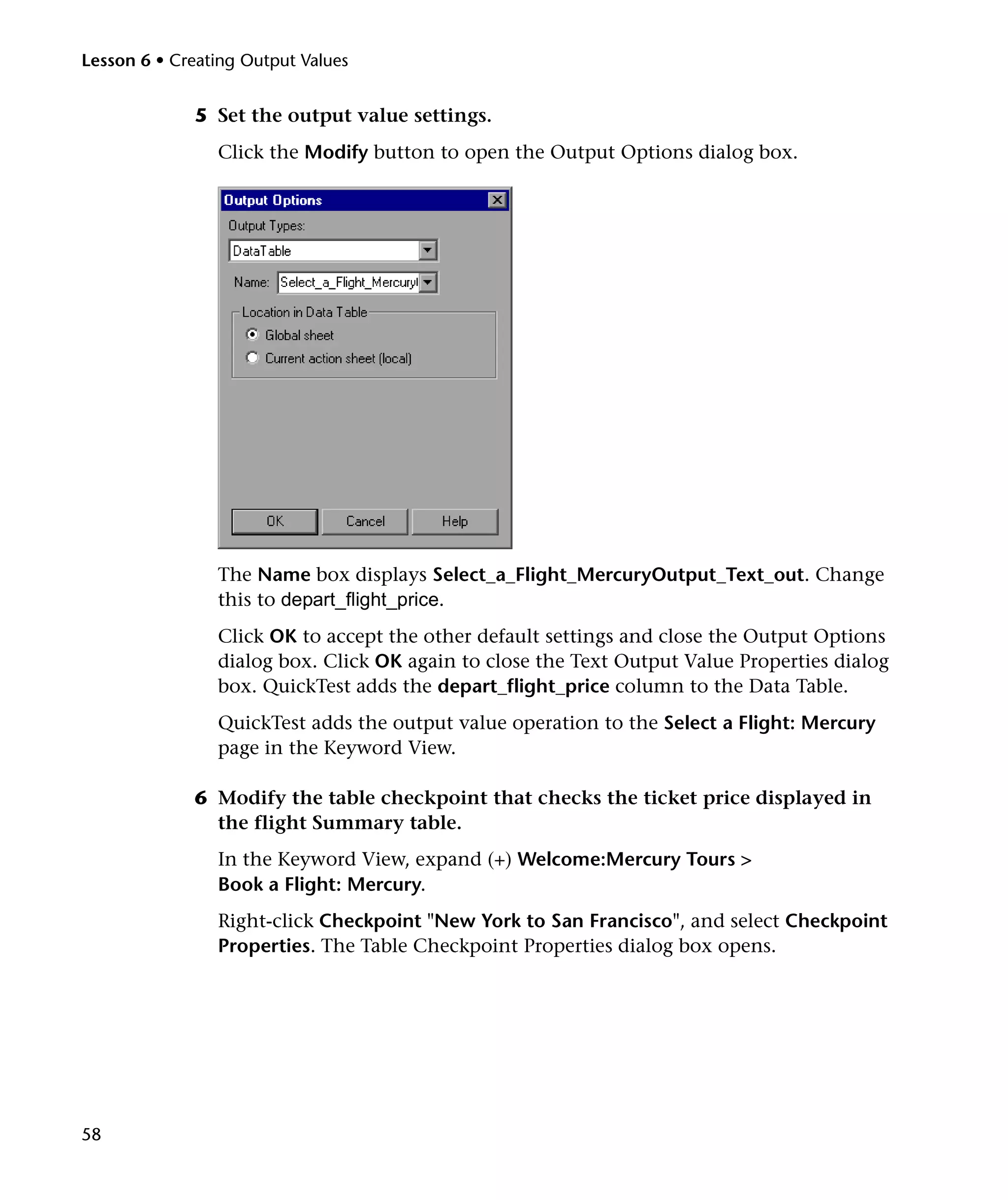 Lesson 6 • Creating Output Values

5 Set the output value settings.
Click the Modify button to open the Output Options dialog box.

The Name box displays Select_a_Flight_MercuryOutput_Text_out. Change
this to depart_flight_price.
Click OK to accept the other default settings and close the Output Options
dialog box. Click OK again to close the Text Output Value Properties dialog
box. QuickTest adds the depart_flight_price column to the Data Table.
QuickTest adds the output value operation to the Select a Flight: Mercury
page in the Keyword View.
6 Modify the table checkpoint that checks the ticket price displayed in
the flight Summary table.
In the Keyword View, expand (+) Welcome:Mercury Tours >
Book a Flight: Mercury.
Right-click Checkpoint "New York to San Francisco", and select Checkpoint
Properties. The Table Checkpoint Properties dialog box opens.

58

 