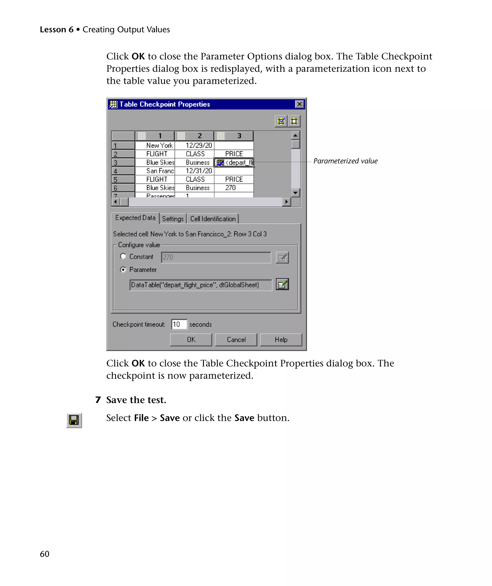 Lesson 6 • Creating Output Values

Click OK to close the Parameter Options dialog box. The Table Checkpoint
Properties dialog box is redisplayed, with a parameterization icon next to
the table value you parameterized.

Parameterized value

Click OK to close the Table Checkpoint Properties dialog box. The
checkpoint is now parameterized.
7 Save the test.
Select File > Save or click the Save button.

60

 