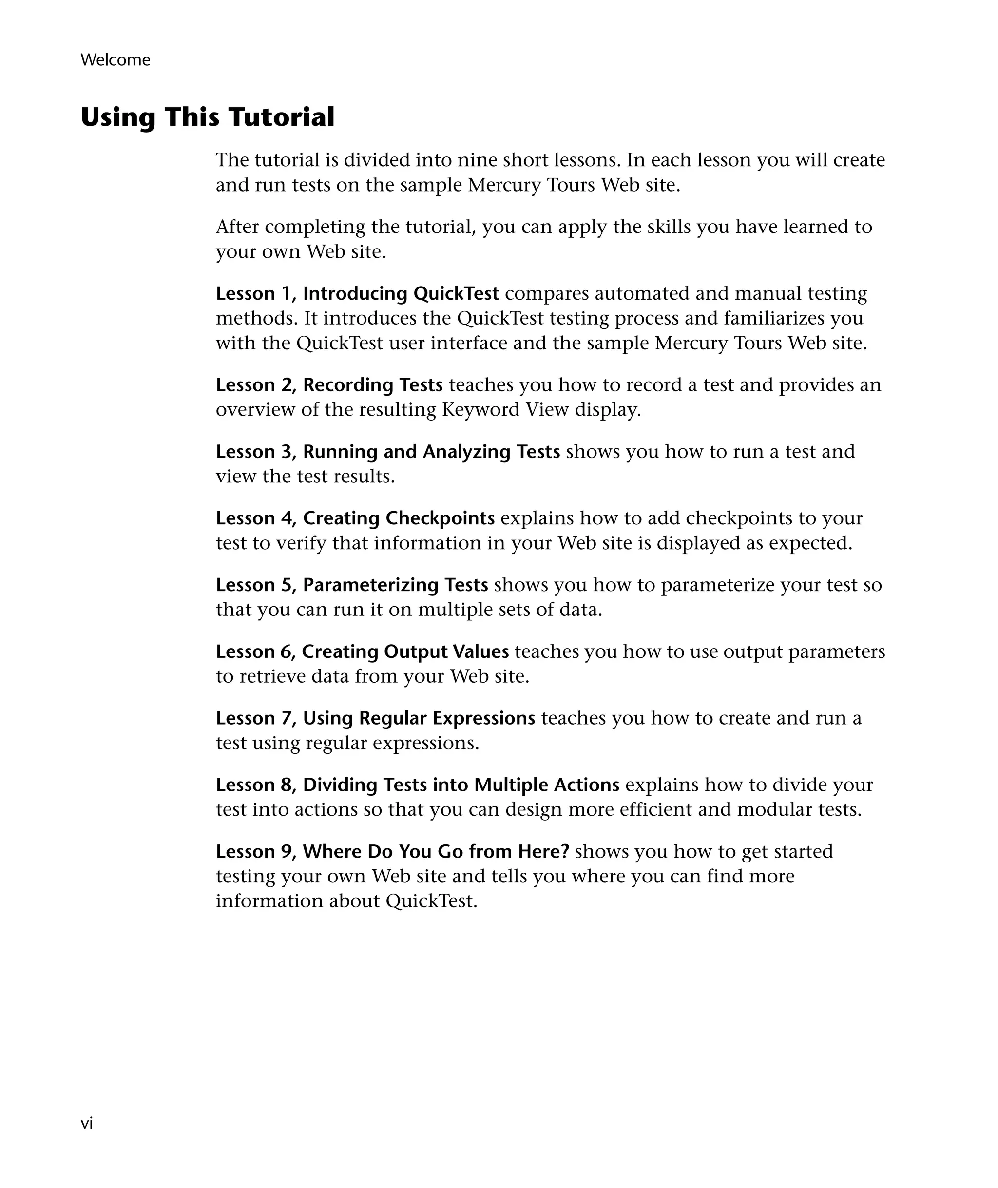 Welcome

Using This Tutorial
The tutorial is divided into nine short lessons. In each lesson you will create
and run tests on the sample Mercury Tours Web site.
After completing the tutorial, you can apply the skills you have learned to
your own Web site.
Lesson 1, Introducing QuickTest compares automated and manual testing
methods. It introduces the QuickTest testing process and familiarizes you
with the QuickTest user interface and the sample Mercury Tours Web site.
Lesson 2, Recording Tests teaches you how to record a test and provides an
overview of the resulting Keyword View display.
Lesson 3, Running and Analyzing Tests shows you how to run a test and
view the test results.
Lesson 4, Creating Checkpoints explains how to add checkpoints to your
test to verify that information in your Web site is displayed as expected.
Lesson 5, Parameterizing Tests shows you how to parameterize your test so
that you can run it on multiple sets of data.
Lesson 6, Creating Output Values teaches you how to use output parameters
to retrieve data from your Web site.
Lesson 7, Using Regular Expressions teaches you how to create and run a
test using regular expressions.
Lesson 8, Dividing Tests into Multiple Actions explains how to divide your
test into actions so that you can design more efficient and modular tests.
Lesson 9, Where Do You Go from Here? shows you how to get started
testing your own Web site and tells you where you can find more
information about QuickTest.

vi

 