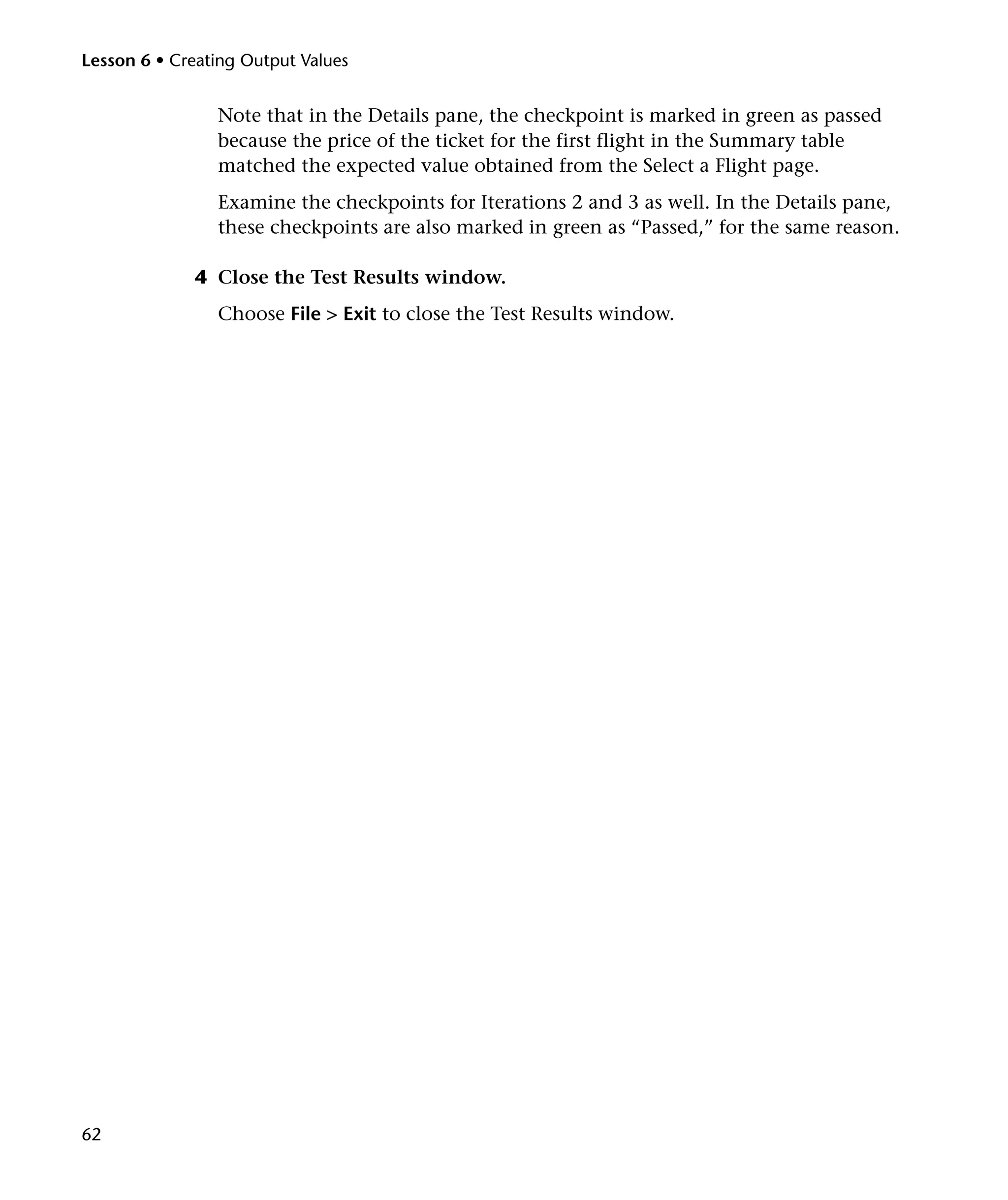 Lesson 6 • Creating Output Values

Note that in the Details pane, the checkpoint is marked in green as passed
because the price of the ticket for the first flight in the Summary table
matched the expected value obtained from the Select a Flight page.
Examine the checkpoints for Iterations 2 and 3 as well. In the Details pane,
these checkpoints are also marked in green as “Passed,” for the same reason.
4 Close the Test Results window.
Choose File > Exit to close the Test Results window.

62

 