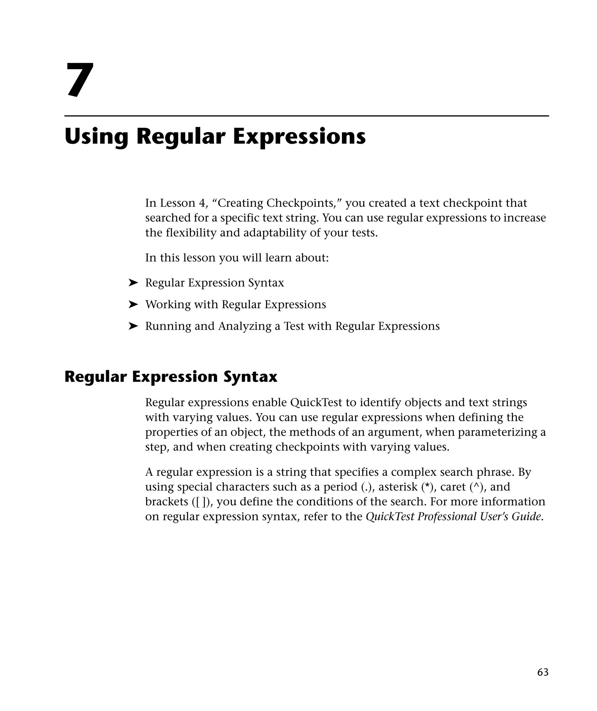 7
Using Regular Expressions
In Lesson 4, “Creating Checkpoints,” you created a text checkpoint that
searched for a specific text string. You can use regular expressions to increase
the flexibility and adaptability of your tests.
In this lesson you will learn about:
➤ Regular Expression Syntax
➤ Working with Regular Expressions
➤ Running and Analyzing a Test with Regular Expressions

Regular Expression Syntax
Regular expressions enable QuickTest to identify objects and text strings
with varying values. You can use regular expressions when defining the
properties of an object, the methods of an argument, when parameterizing a
step, and when creating checkpoints with varying values.
A regular expression is a string that specifies a complex search phrase. By
using special characters such as a period (.), asterisk (*), caret (^), and
brackets ([ ]), you define the conditions of the search. For more information
on regular expression syntax, refer to the QuickTest Professional User’s Guide.

63

 