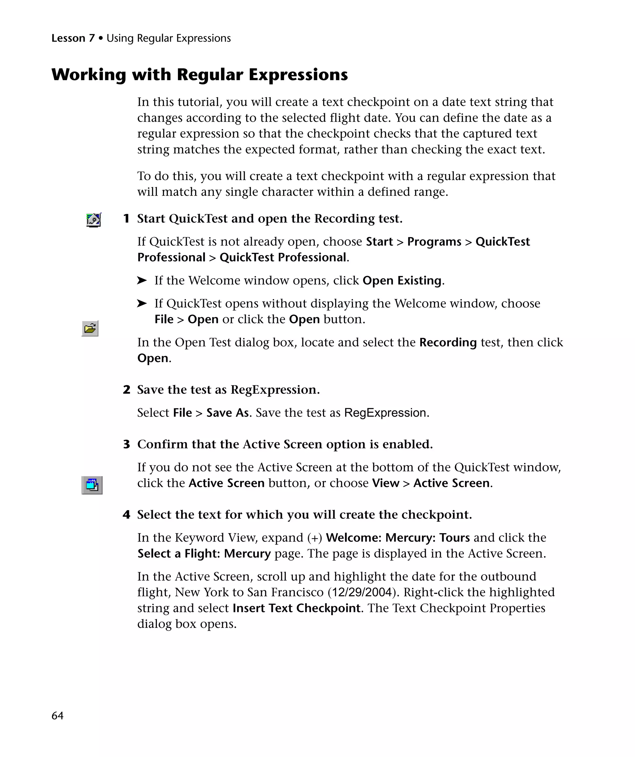 Lesson 7 • Using Regular Expressions

Working with Regular Expressions
In this tutorial, you will create a text checkpoint on a date text string that
changes according to the selected flight date. You can define the date as a
regular expression so that the checkpoint checks that the captured text
string matches the expected format, rather than checking the exact text.
To do this, you will create a text checkpoint with a regular expression that
will match any single character within a defined range.
1 Start QuickTest and open the Recording test.
If QuickTest is not already open, choose Start > Programs > QuickTest
Professional > QuickTest Professional.
➤ If the Welcome window opens, click Open Existing.
➤ If QuickTest opens without displaying the Welcome window, choose
File > Open or click the Open button.
In the Open Test dialog box, locate and select the Recording test, then click
Open.
2 Save the test as RegExpression.
Select File > Save As. Save the test as RegExpression.
3 Confirm that the Active Screen option is enabled.
If you do not see the Active Screen at the bottom of the QuickTest window,
click the Active Screen button, or choose View > Active Screen.
4 Select the text for which you will create the checkpoint.
In the Keyword View, expand (+) Welcome: Mercury: Tours and click the
Select a Flight: Mercury page. The page is displayed in the Active Screen.
In the Active Screen, scroll up and highlight the date for the outbound
flight, New York to San Francisco (12/29/2004). Right-click the highlighted
string and select Insert Text Checkpoint. The Text Checkpoint Properties
dialog box opens.

64

 