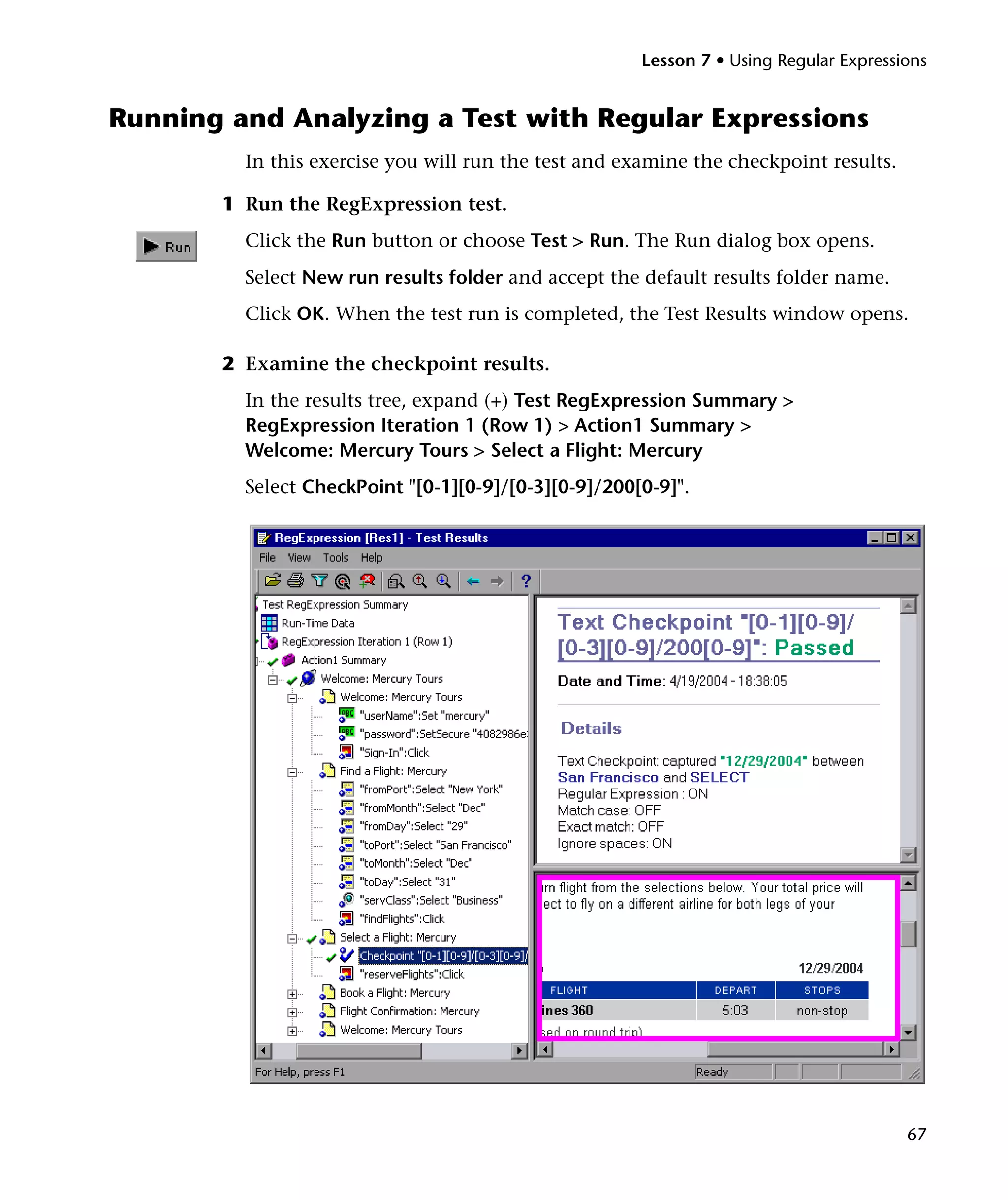 Lesson 7 • Using Regular Expressions

Running and Analyzing a Test with Regular Expressions
In this exercise you will run the test and examine the checkpoint results.
1 Run the RegExpression test.
Click the Run button or choose Test > Run. The Run dialog box opens.
Select New run results folder and accept the default results folder name.
Click OK. When the test run is completed, the Test Results window opens.
2 Examine the checkpoint results.
In the results tree, expand (+) Test RegExpression Summary >
RegExpression Iteration 1 (Row 1) > Action1 Summary >
Welcome: Mercury Tours > Select a Flight: Mercury
Select CheckPoint "[0-1][0-9]/[0-3][0-9]/200[0-9]".

67

 