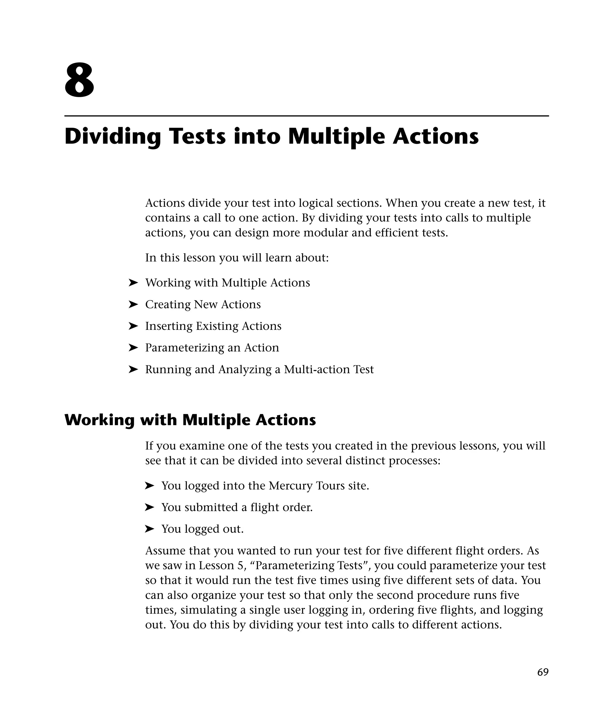 8
Dividing Tests into Multiple Actions
Actions divide your test into logical sections. When you create a new test, it
contains a call to one action. By dividing your tests into calls to multiple
actions, you can design more modular and efficient tests.
In this lesson you will learn about:
➤ Working with Multiple Actions
➤ Creating New Actions
➤ Inserting Existing Actions
➤ Parameterizing an Action
➤ Running and Analyzing a Multi-action Test

Working with Multiple Actions
If you examine one of the tests you created in the previous lessons, you will
see that it can be divided into several distinct processes:
➤ You logged into the Mercury Tours site.
➤ You submitted a flight order.
➤ You logged out.
Assume that you wanted to run your test for five different flight orders. As
we saw in Lesson 5, “Parameterizing Tests”, you could parameterize your test
so that it would run the test five times using five different sets of data. You
can also organize your test so that only the second procedure runs five
times, simulating a single user logging in, ordering five flights, and logging
out. You do this by dividing your test into calls to different actions.

69

 